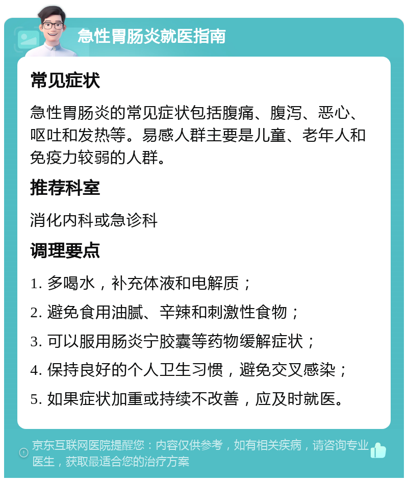 急性胃肠炎就医指南 常见症状 急性胃肠炎的常见症状包括腹痛、腹泻、恶心、呕吐和发热等。易感人群主要是儿童、老年人和免疫力较弱的人群。 推荐科室 消化内科或急诊科 调理要点 1. 多喝水，补充体液和电解质； 2. 避免食用油腻、辛辣和刺激性食物； 3. 可以服用肠炎宁胶囊等药物缓解症状； 4. 保持良好的个人卫生习惯，避免交叉感染； 5. 如果症状加重或持续不改善，应及时就医。