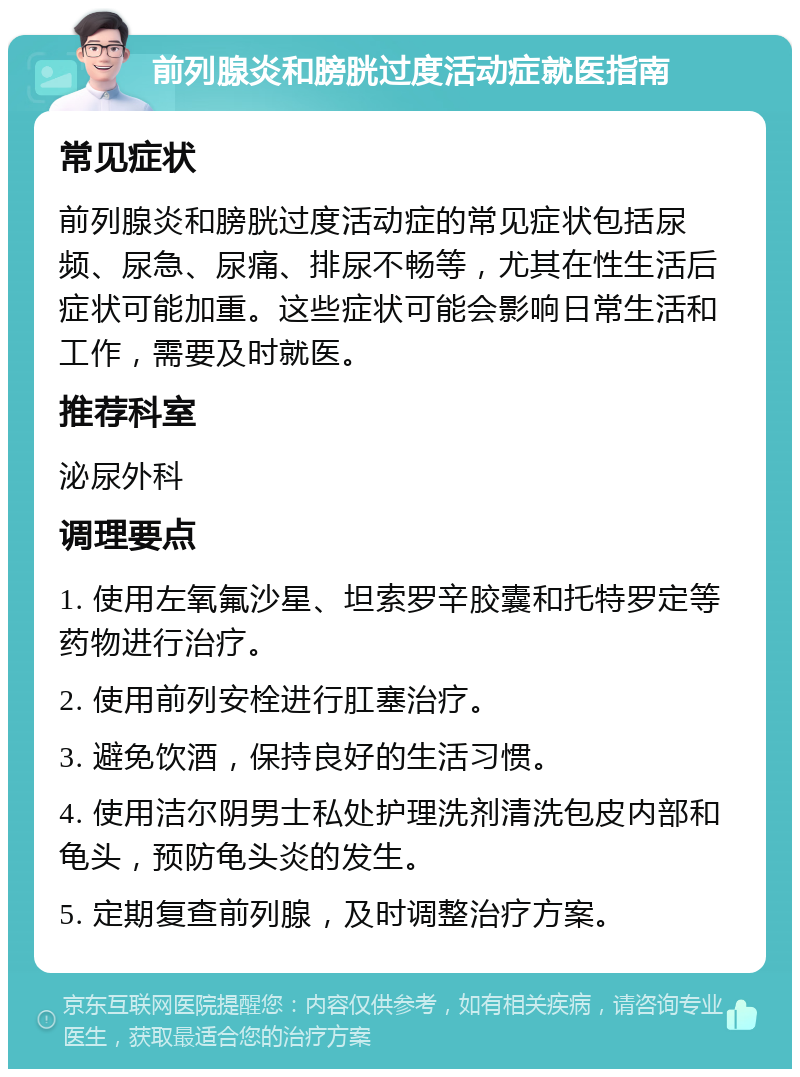 前列腺炎和膀胱过度活动症就医指南 常见症状 前列腺炎和膀胱过度活动症的常见症状包括尿频、尿急、尿痛、排尿不畅等，尤其在性生活后症状可能加重。这些症状可能会影响日常生活和工作，需要及时就医。 推荐科室 泌尿外科 调理要点 1. 使用左氧氟沙星、坦索罗辛胶囊和托特罗定等药物进行治疗。 2. 使用前列安栓进行肛塞治疗。 3. 避免饮酒，保持良好的生活习惯。 4. 使用洁尔阴男士私处护理洗剂清洗包皮内部和龟头，预防龟头炎的发生。 5. 定期复查前列腺，及时调整治疗方案。