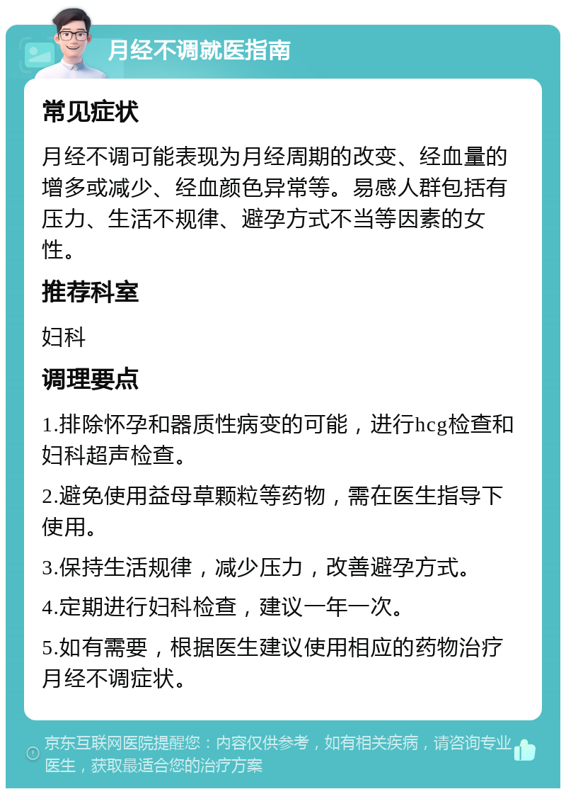 月经不调就医指南 常见症状 月经不调可能表现为月经周期的改变、经血量的增多或减少、经血颜色异常等。易感人群包括有压力、生活不规律、避孕方式不当等因素的女性。 推荐科室 妇科 调理要点 1.排除怀孕和器质性病变的可能，进行hcg检查和妇科超声检查。 2.避免使用益母草颗粒等药物，需在医生指导下使用。 3.保持生活规律，减少压力，改善避孕方式。 4.定期进行妇科检查，建议一年一次。 5.如有需要，根据医生建议使用相应的药物治疗月经不调症状。