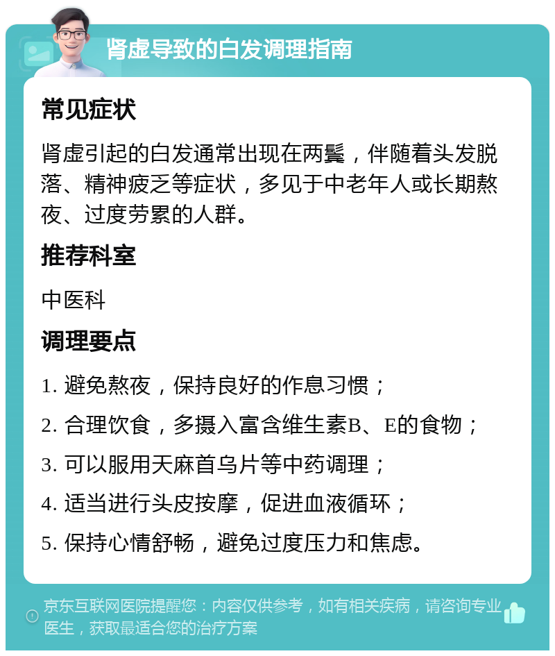 肾虚导致的白发调理指南 常见症状 肾虚引起的白发通常出现在两鬓，伴随着头发脱落、精神疲乏等症状，多见于中老年人或长期熬夜、过度劳累的人群。 推荐科室 中医科 调理要点 1. 避免熬夜，保持良好的作息习惯； 2. 合理饮食，多摄入富含维生素B、E的食物； 3. 可以服用天麻首乌片等中药调理； 4. 适当进行头皮按摩，促进血液循环； 5. 保持心情舒畅，避免过度压力和焦虑。