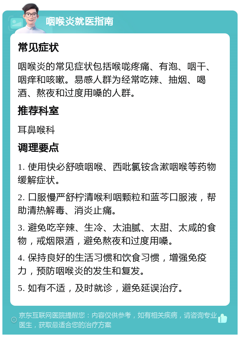 咽喉炎就医指南 常见症状 咽喉炎的常见症状包括喉咙疼痛、有泡、咽干、咽痒和咳嗽。易感人群为经常吃辣、抽烟、喝酒、熬夜和过度用嗓的人群。 推荐科室 耳鼻喉科 调理要点 1. 使用快必舒喷咽喉、西吡氯铵含漱咽喉等药物缓解症状。 2. 口服慢严舒柠清喉利咽颗粒和蓝芩口服液，帮助清热解毒、消炎止痛。 3. 避免吃辛辣、生冷、太油腻、太甜、太咸的食物，戒烟限酒，避免熬夜和过度用嗓。 4. 保持良好的生活习惯和饮食习惯，增强免疫力，预防咽喉炎的发生和复发。 5. 如有不适，及时就诊，避免延误治疗。