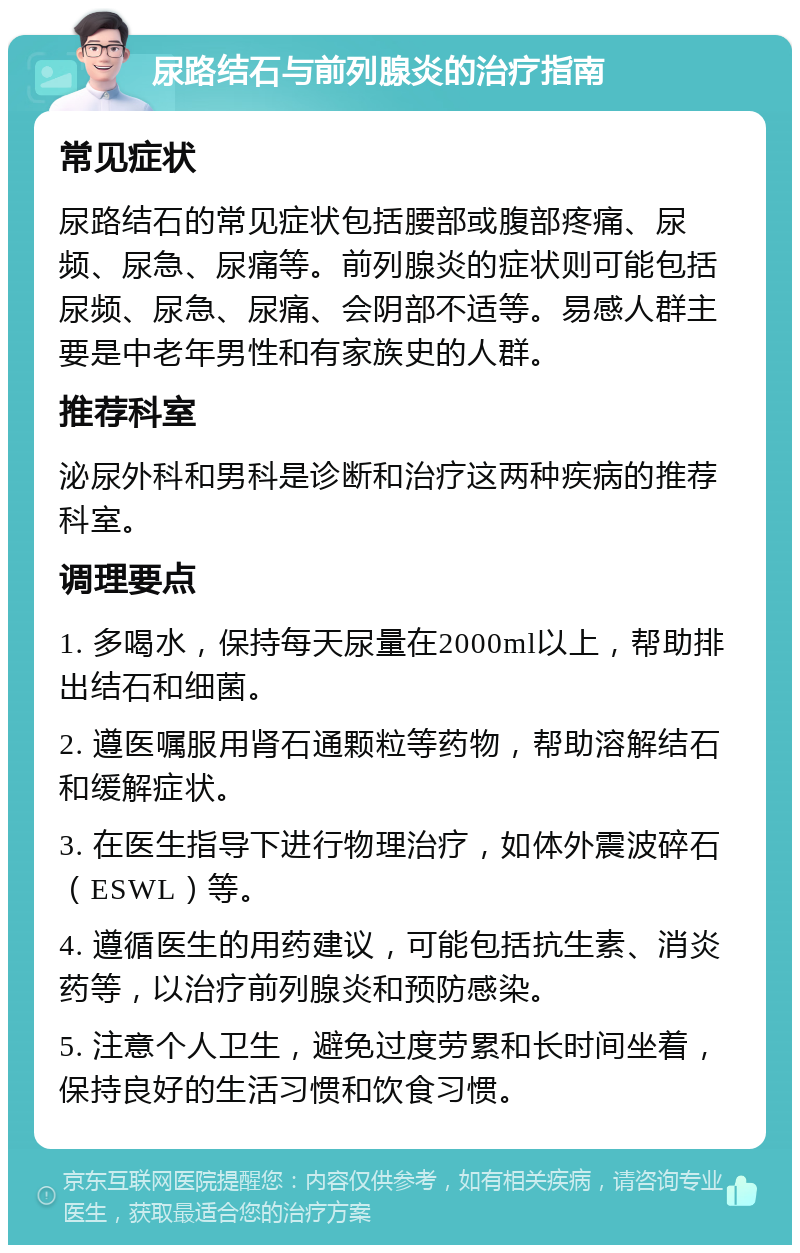 尿路结石与前列腺炎的治疗指南 常见症状 尿路结石的常见症状包括腰部或腹部疼痛、尿频、尿急、尿痛等。前列腺炎的症状则可能包括尿频、尿急、尿痛、会阴部不适等。易感人群主要是中老年男性和有家族史的人群。 推荐科室 泌尿外科和男科是诊断和治疗这两种疾病的推荐科室。 调理要点 1. 多喝水，保持每天尿量在2000ml以上，帮助排出结石和细菌。 2. 遵医嘱服用肾石通颗粒等药物，帮助溶解结石和缓解症状。 3. 在医生指导下进行物理治疗，如体外震波碎石（ESWL）等。 4. 遵循医生的用药建议，可能包括抗生素、消炎药等，以治疗前列腺炎和预防感染。 5. 注意个人卫生，避免过度劳累和长时间坐着，保持良好的生活习惯和饮食习惯。