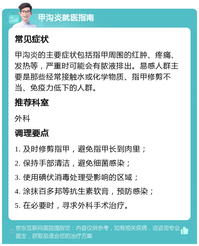 甲沟炎就医指南 常见症状 甲沟炎的主要症状包括指甲周围的红肿、疼痛、发热等，严重时可能会有脓液排出。易感人群主要是那些经常接触水或化学物质、指甲修剪不当、免疫力低下的人群。 推荐科室 外科 调理要点 1. 及时修剪指甲，避免指甲长到肉里； 2. 保持手部清洁，避免细菌感染； 3. 使用碘伏消毒处理受影响的区域； 4. 涂抹百多邦等抗生素软膏，预防感染； 5. 在必要时，寻求外科手术治疗。