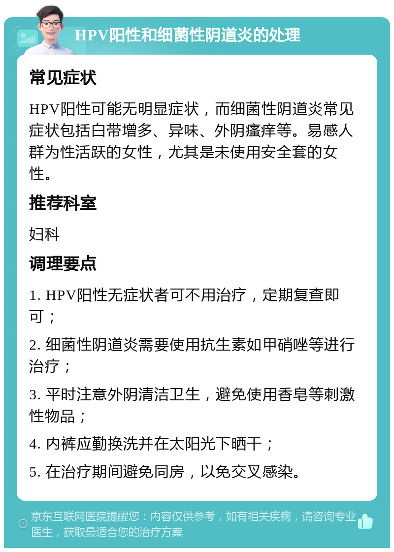 HPV阳性和细菌性阴道炎的处理 常见症状 HPV阳性可能无明显症状，而细菌性阴道炎常见症状包括白带增多、异味、外阴瘙痒等。易感人群为性活跃的女性，尤其是未使用安全套的女性。 推荐科室 妇科 调理要点 1. HPV阳性无症状者可不用治疗，定期复查即可； 2. 细菌性阴道炎需要使用抗生素如甲硝唑等进行治疗； 3. 平时注意外阴清洁卫生，避免使用香皂等刺激性物品； 4. 内裤应勤换洗并在太阳光下晒干； 5. 在治疗期间避免同房，以免交叉感染。