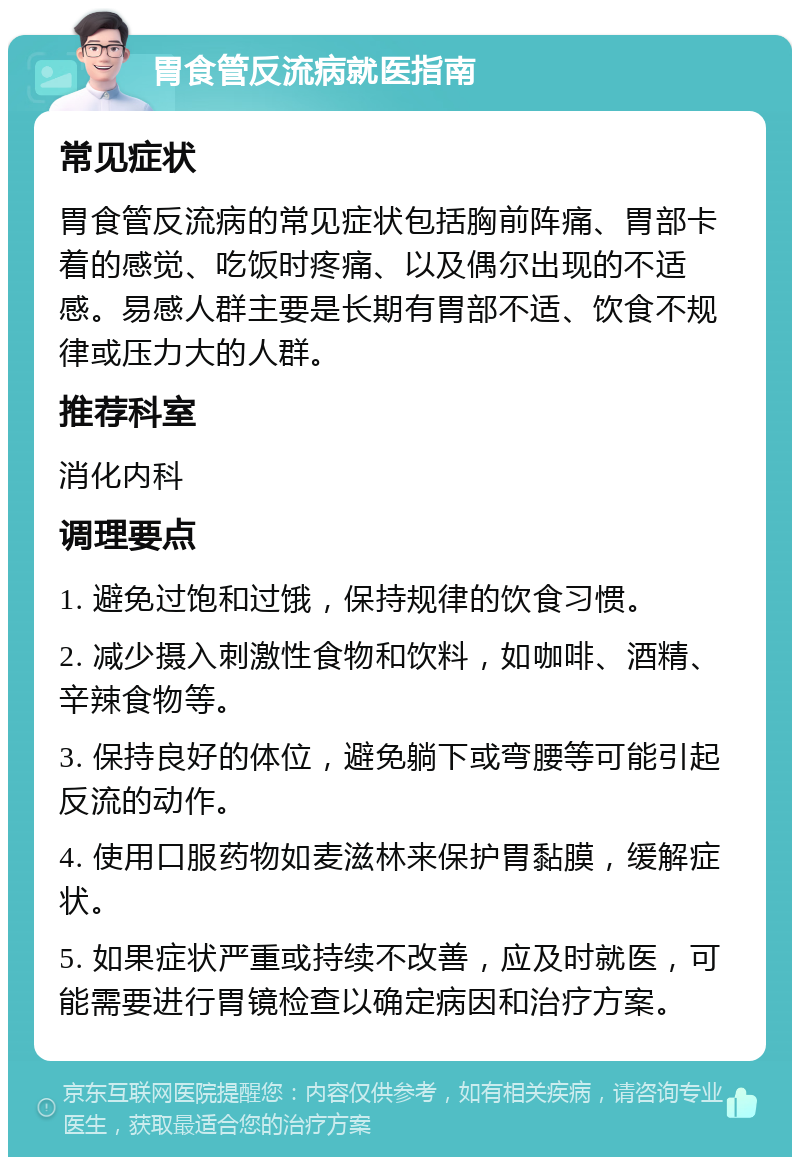 胃食管反流病就医指南 常见症状 胃食管反流病的常见症状包括胸前阵痛、胃部卡着的感觉、吃饭时疼痛、以及偶尔出现的不适感。易感人群主要是长期有胃部不适、饮食不规律或压力大的人群。 推荐科室 消化内科 调理要点 1. 避免过饱和过饿，保持规律的饮食习惯。 2. 减少摄入刺激性食物和饮料，如咖啡、酒精、辛辣食物等。 3. 保持良好的体位，避免躺下或弯腰等可能引起反流的动作。 4. 使用口服药物如麦滋林来保护胃黏膜，缓解症状。 5. 如果症状严重或持续不改善，应及时就医，可能需要进行胃镜检查以确定病因和治疗方案。