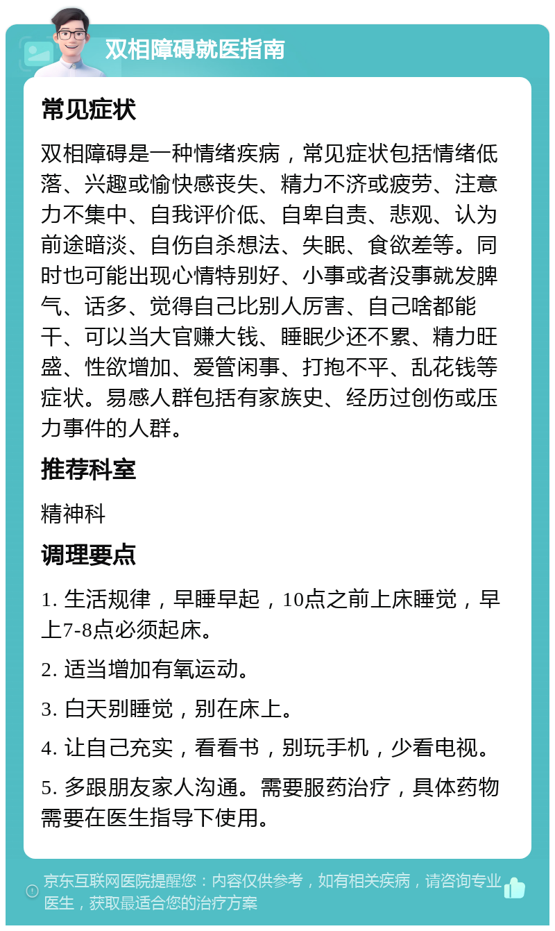 双相障碍就医指南 常见症状 双相障碍是一种情绪疾病，常见症状包括情绪低落、兴趣或愉快感丧失、精力不济或疲劳、注意力不集中、自我评价低、自卑自责、悲观、认为前途暗淡、自伤自杀想法、失眠、食欲差等。同时也可能出现心情特别好、小事或者没事就发脾气、话多、觉得自己比别人厉害、自己啥都能干、可以当大官赚大钱、睡眠少还不累、精力旺盛、性欲增加、爱管闲事、打抱不平、乱花钱等症状。易感人群包括有家族史、经历过创伤或压力事件的人群。 推荐科室 精神科 调理要点 1. 生活规律，早睡早起，10点之前上床睡觉，早上7-8点必须起床。 2. 适当增加有氧运动。 3. 白天别睡觉，别在床上。 4. 让自己充实，看看书，别玩手机，少看电视。 5. 多跟朋友家人沟通。需要服药治疗，具体药物需要在医生指导下使用。