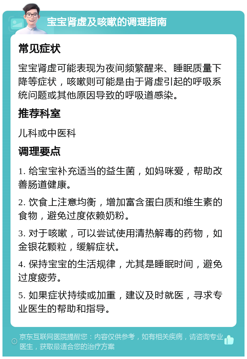 宝宝肾虚及咳嗽的调理指南 常见症状 宝宝肾虚可能表现为夜间频繁醒来、睡眠质量下降等症状，咳嗽则可能是由于肾虚引起的呼吸系统问题或其他原因导致的呼吸道感染。 推荐科室 儿科或中医科 调理要点 1. 给宝宝补充适当的益生菌，如妈咪爱，帮助改善肠道健康。 2. 饮食上注意均衡，增加富含蛋白质和维生素的食物，避免过度依赖奶粉。 3. 对于咳嗽，可以尝试使用清热解毒的药物，如金银花颗粒，缓解症状。 4. 保持宝宝的生活规律，尤其是睡眠时间，避免过度疲劳。 5. 如果症状持续或加重，建议及时就医，寻求专业医生的帮助和指导。