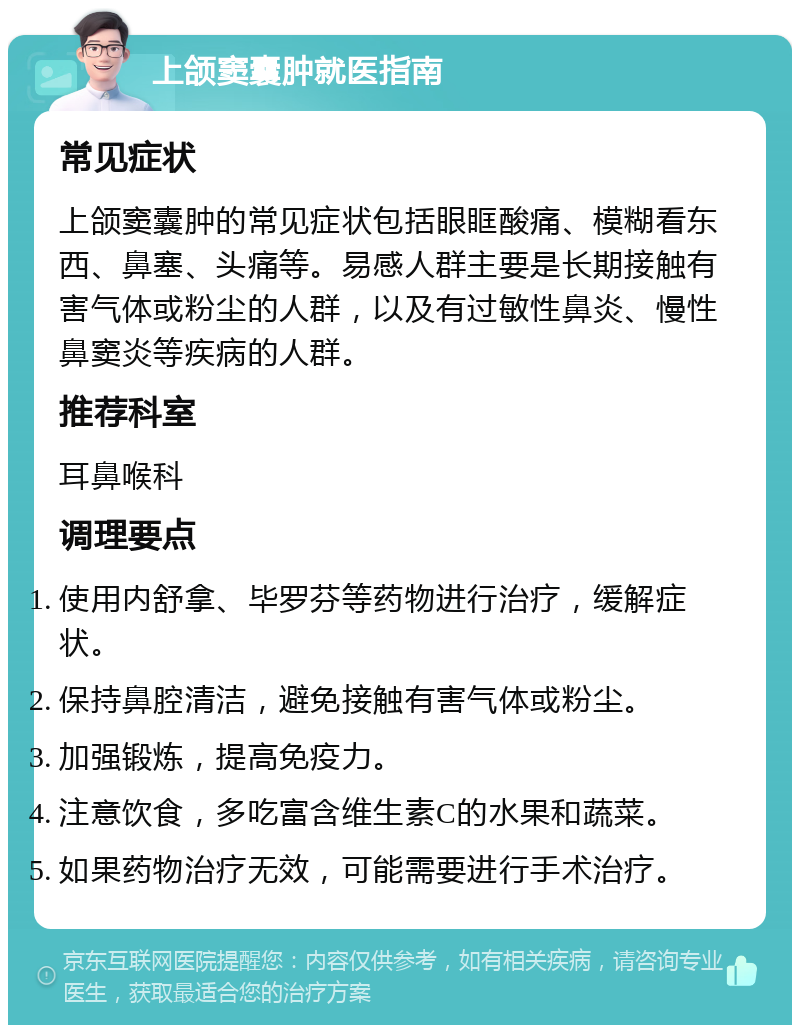 上颌窦囊肿就医指南 常见症状 上颌窦囊肿的常见症状包括眼眶酸痛、模糊看东西、鼻塞、头痛等。易感人群主要是长期接触有害气体或粉尘的人群，以及有过敏性鼻炎、慢性鼻窦炎等疾病的人群。 推荐科室 耳鼻喉科 调理要点 使用内舒拿、毕罗芬等药物进行治疗，缓解症状。 保持鼻腔清洁，避免接触有害气体或粉尘。 加强锻炼，提高免疫力。 注意饮食，多吃富含维生素C的水果和蔬菜。 如果药物治疗无效，可能需要进行手术治疗。