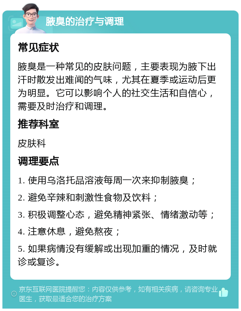 腋臭的治疗与调理 常见症状 腋臭是一种常见的皮肤问题，主要表现为腋下出汗时散发出难闻的气味，尤其在夏季或运动后更为明显。它可以影响个人的社交生活和自信心，需要及时治疗和调理。 推荐科室 皮肤科 调理要点 1. 使用乌洛托品溶液每周一次来抑制腋臭； 2. 避免辛辣和刺激性食物及饮料； 3. 积极调整心态，避免精神紧张、情绪激动等； 4. 注意休息，避免熬夜； 5. 如果病情没有缓解或出现加重的情况，及时就诊或复诊。