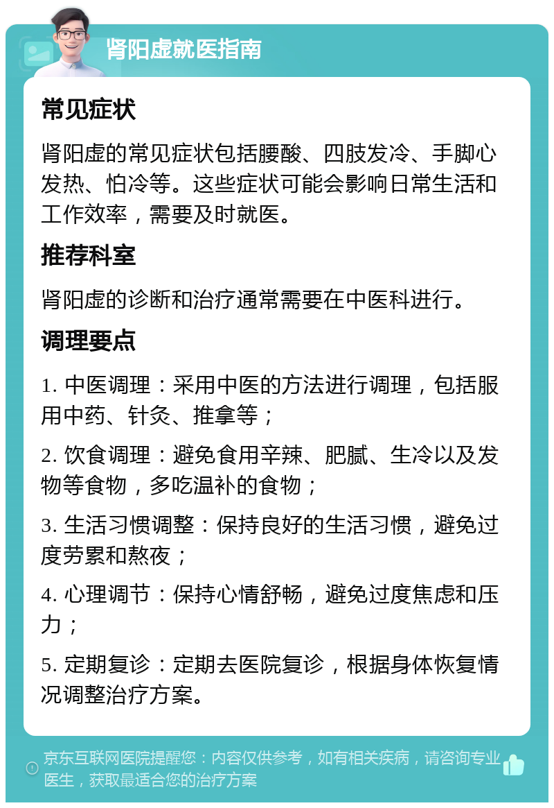 肾阳虚就医指南 常见症状 肾阳虚的常见症状包括腰酸、四肢发冷、手脚心发热、怕冷等。这些症状可能会影响日常生活和工作效率，需要及时就医。 推荐科室 肾阳虚的诊断和治疗通常需要在中医科进行。 调理要点 1. 中医调理：采用中医的方法进行调理，包括服用中药、针灸、推拿等； 2. 饮食调理：避免食用辛辣、肥腻、生冷以及发物等食物，多吃温补的食物； 3. 生活习惯调整：保持良好的生活习惯，避免过度劳累和熬夜； 4. 心理调节：保持心情舒畅，避免过度焦虑和压力； 5. 定期复诊：定期去医院复诊，根据身体恢复情况调整治疗方案。