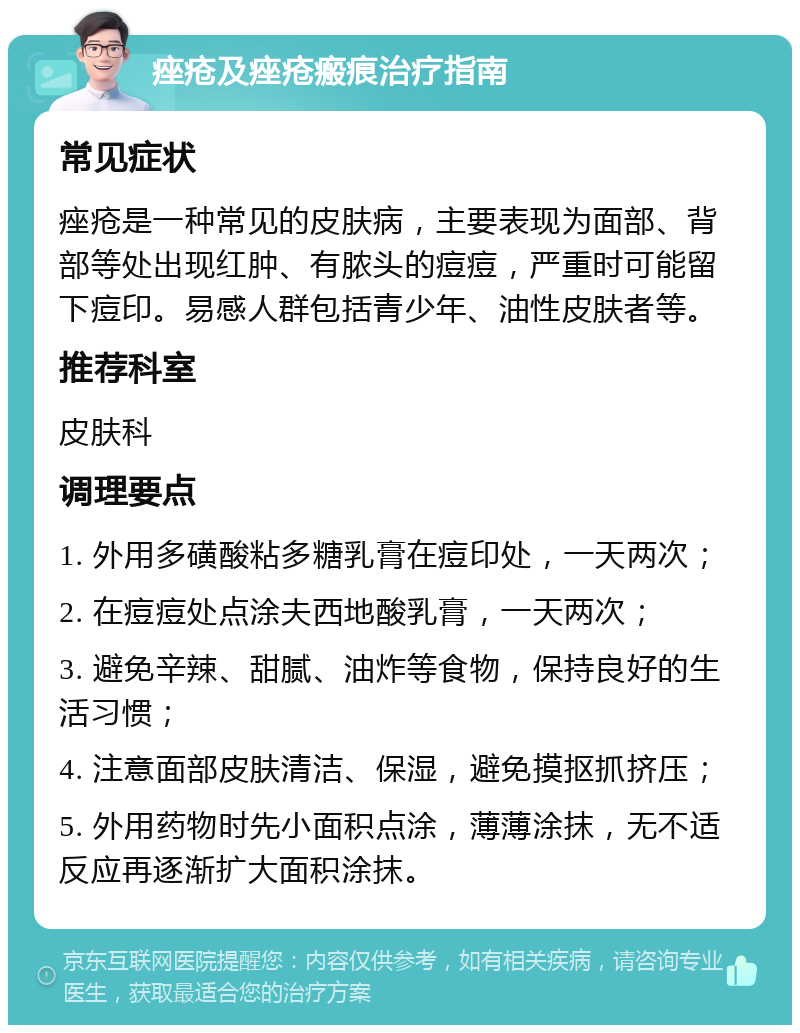 痤疮及痤疮瘢痕治疗指南 常见症状 痤疮是一种常见的皮肤病，主要表现为面部、背部等处出现红肿、有脓头的痘痘，严重时可能留下痘印。易感人群包括青少年、油性皮肤者等。 推荐科室 皮肤科 调理要点 1. 外用多磺酸粘多糖乳膏在痘印处，一天两次； 2. 在痘痘处点涂夫西地酸乳膏，一天两次； 3. 避免辛辣、甜腻、油炸等食物，保持良好的生活习惯； 4. 注意面部皮肤清洁、保湿，避免摸抠抓挤压； 5. 外用药物时先小面积点涂，薄薄涂抹，无不适反应再逐渐扩大面积涂抹。