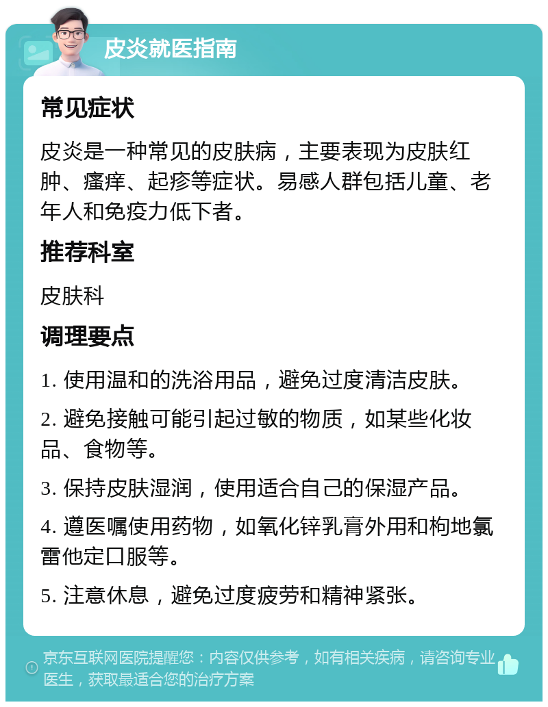 皮炎就医指南 常见症状 皮炎是一种常见的皮肤病，主要表现为皮肤红肿、瘙痒、起疹等症状。易感人群包括儿童、老年人和免疫力低下者。 推荐科室 皮肤科 调理要点 1. 使用温和的洗浴用品，避免过度清洁皮肤。 2. 避免接触可能引起过敏的物质，如某些化妆品、食物等。 3. 保持皮肤湿润，使用适合自己的保湿产品。 4. 遵医嘱使用药物，如氧化锌乳膏外用和枸地氯雷他定口服等。 5. 注意休息，避免过度疲劳和精神紧张。