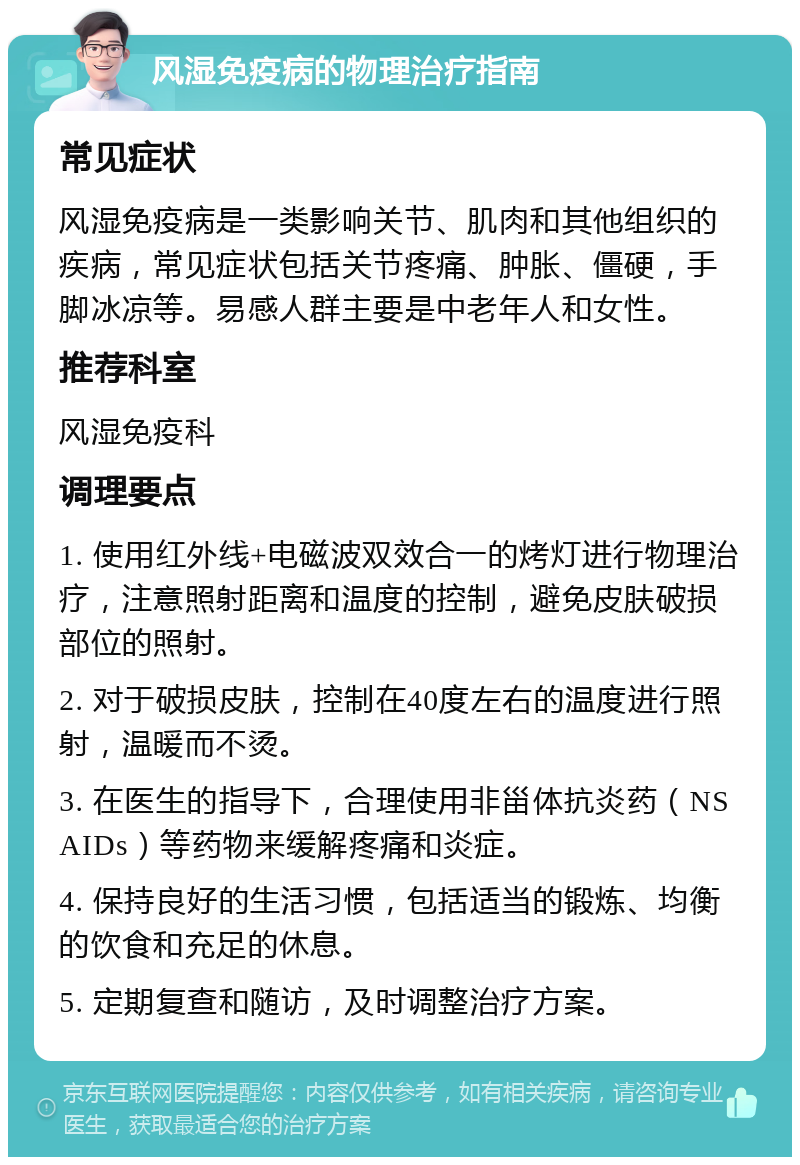 风湿免疫病的物理治疗指南 常见症状 风湿免疫病是一类影响关节、肌肉和其他组织的疾病，常见症状包括关节疼痛、肿胀、僵硬，手脚冰凉等。易感人群主要是中老年人和女性。 推荐科室 风湿免疫科 调理要点 1. 使用红外线+电磁波双效合一的烤灯进行物理治疗，注意照射距离和温度的控制，避免皮肤破损部位的照射。 2. 对于破损皮肤，控制在40度左右的温度进行照射，温暖而不烫。 3. 在医生的指导下，合理使用非甾体抗炎药（NSAIDs）等药物来缓解疼痛和炎症。 4. 保持良好的生活习惯，包括适当的锻炼、均衡的饮食和充足的休息。 5. 定期复查和随访，及时调整治疗方案。