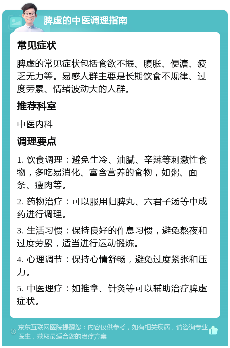 脾虚的中医调理指南 常见症状 脾虚的常见症状包括食欲不振、腹胀、便溏、疲乏无力等。易感人群主要是长期饮食不规律、过度劳累、情绪波动大的人群。 推荐科室 中医内科 调理要点 1. 饮食调理：避免生冷、油腻、辛辣等刺激性食物，多吃易消化、富含营养的食物，如粥、面条、瘦肉等。 2. 药物治疗：可以服用归脾丸、六君子汤等中成药进行调理。 3. 生活习惯：保持良好的作息习惯，避免熬夜和过度劳累，适当进行运动锻炼。 4. 心理调节：保持心情舒畅，避免过度紧张和压力。 5. 中医理疗：如推拿、针灸等可以辅助治疗脾虚症状。