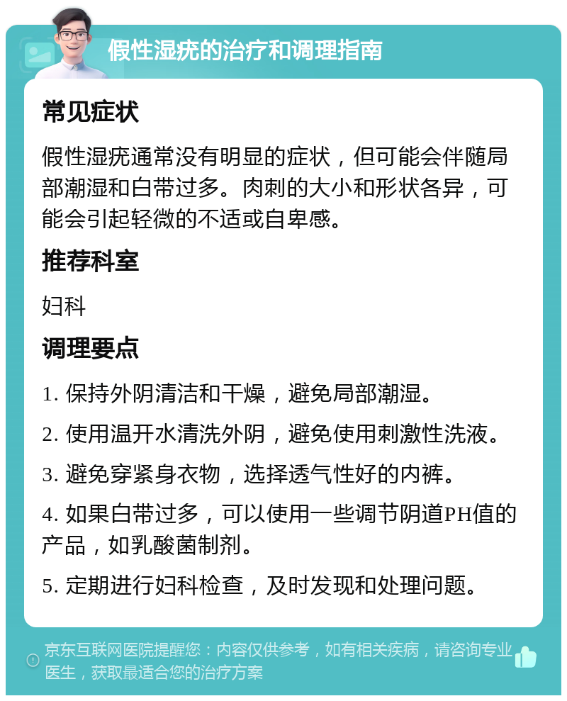 假性湿疣的治疗和调理指南 常见症状 假性湿疣通常没有明显的症状，但可能会伴随局部潮湿和白带过多。肉刺的大小和形状各异，可能会引起轻微的不适或自卑感。 推荐科室 妇科 调理要点 1. 保持外阴清洁和干燥，避免局部潮湿。 2. 使用温开水清洗外阴，避免使用刺激性洗液。 3. 避免穿紧身衣物，选择透气性好的内裤。 4. 如果白带过多，可以使用一些调节阴道PH值的产品，如乳酸菌制剂。 5. 定期进行妇科检查，及时发现和处理问题。