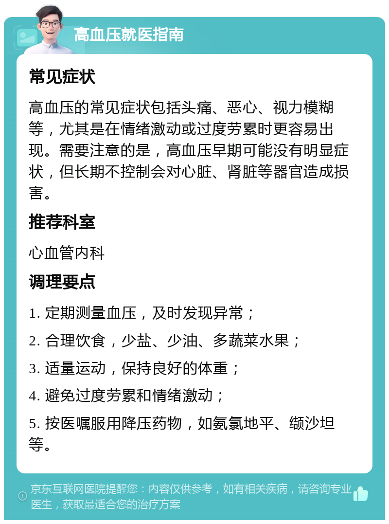 高血压就医指南 常见症状 高血压的常见症状包括头痛、恶心、视力模糊等，尤其是在情绪激动或过度劳累时更容易出现。需要注意的是，高血压早期可能没有明显症状，但长期不控制会对心脏、肾脏等器官造成损害。 推荐科室 心血管内科 调理要点 1. 定期测量血压，及时发现异常； 2. 合理饮食，少盐、少油、多蔬菜水果； 3. 适量运动，保持良好的体重； 4. 避免过度劳累和情绪激动； 5. 按医嘱服用降压药物，如氨氯地平、缬沙坦等。