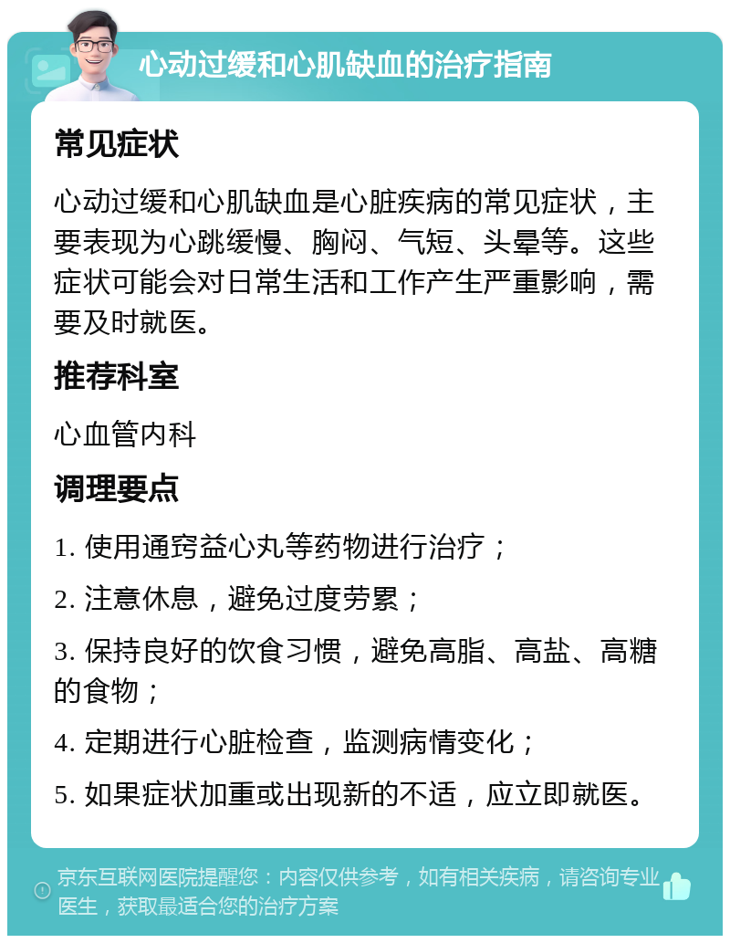 心动过缓和心肌缺血的治疗指南 常见症状 心动过缓和心肌缺血是心脏疾病的常见症状，主要表现为心跳缓慢、胸闷、气短、头晕等。这些症状可能会对日常生活和工作产生严重影响，需要及时就医。 推荐科室 心血管内科 调理要点 1. 使用通窍益心丸等药物进行治疗； 2. 注意休息，避免过度劳累； 3. 保持良好的饮食习惯，避免高脂、高盐、高糖的食物； 4. 定期进行心脏检查，监测病情变化； 5. 如果症状加重或出现新的不适，应立即就医。