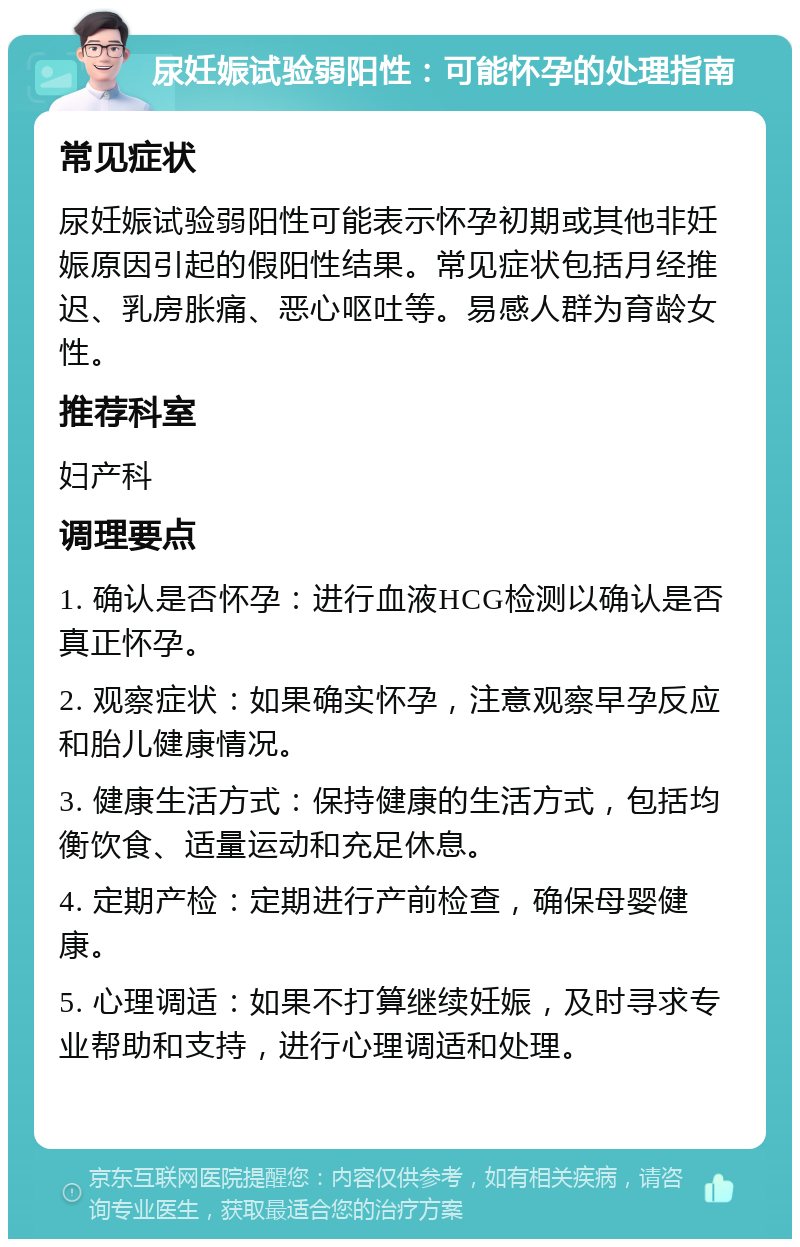 尿妊娠试验弱阳性：可能怀孕的处理指南 常见症状 尿妊娠试验弱阳性可能表示怀孕初期或其他非妊娠原因引起的假阳性结果。常见症状包括月经推迟、乳房胀痛、恶心呕吐等。易感人群为育龄女性。 推荐科室 妇产科 调理要点 1. 确认是否怀孕：进行血液HCG检测以确认是否真正怀孕。 2. 观察症状：如果确实怀孕，注意观察早孕反应和胎儿健康情况。 3. 健康生活方式：保持健康的生活方式，包括均衡饮食、适量运动和充足休息。 4. 定期产检：定期进行产前检查，确保母婴健康。 5. 心理调适：如果不打算继续妊娠，及时寻求专业帮助和支持，进行心理调适和处理。