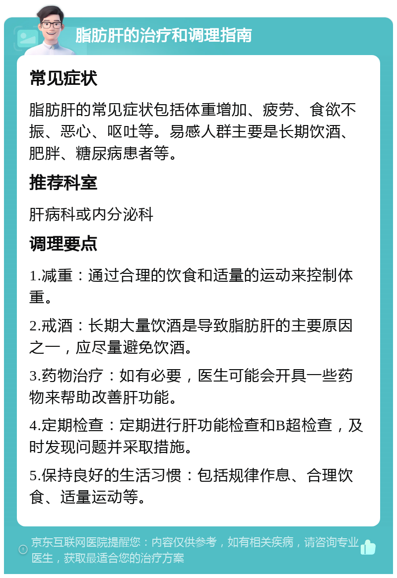 脂肪肝的治疗和调理指南 常见症状 脂肪肝的常见症状包括体重增加、疲劳、食欲不振、恶心、呕吐等。易感人群主要是长期饮酒、肥胖、糖尿病患者等。 推荐科室 肝病科或内分泌科 调理要点 1.减重：通过合理的饮食和适量的运动来控制体重。 2.戒酒：长期大量饮酒是导致脂肪肝的主要原因之一，应尽量避免饮酒。 3.药物治疗：如有必要，医生可能会开具一些药物来帮助改善肝功能。 4.定期检查：定期进行肝功能检查和B超检查，及时发现问题并采取措施。 5.保持良好的生活习惯：包括规律作息、合理饮食、适量运动等。