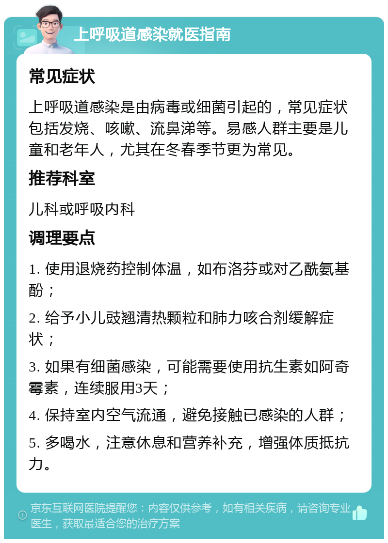 上呼吸道感染就医指南 常见症状 上呼吸道感染是由病毒或细菌引起的，常见症状包括发烧、咳嗽、流鼻涕等。易感人群主要是儿童和老年人，尤其在冬春季节更为常见。 推荐科室 儿科或呼吸内科 调理要点 1. 使用退烧药控制体温，如布洛芬或对乙酰氨基酚； 2. 给予小儿豉翘清热颗粒和肺力咳合剂缓解症状； 3. 如果有细菌感染，可能需要使用抗生素如阿奇霉素，连续服用3天； 4. 保持室内空气流通，避免接触已感染的人群； 5. 多喝水，注意休息和营养补充，增强体质抵抗力。