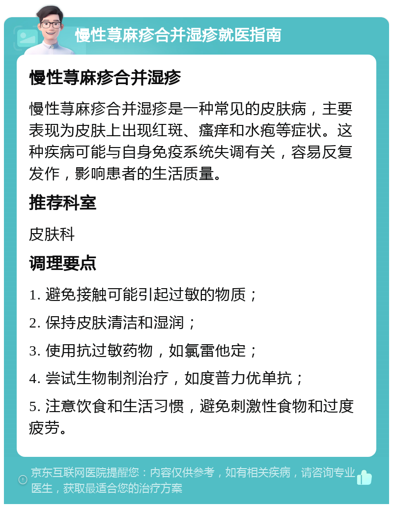 慢性荨麻疹合并湿疹就医指南 慢性荨麻疹合并湿疹 慢性荨麻疹合并湿疹是一种常见的皮肤病，主要表现为皮肤上出现红斑、瘙痒和水疱等症状。这种疾病可能与自身免疫系统失调有关，容易反复发作，影响患者的生活质量。 推荐科室 皮肤科 调理要点 1. 避免接触可能引起过敏的物质； 2. 保持皮肤清洁和湿润； 3. 使用抗过敏药物，如氯雷他定； 4. 尝试生物制剂治疗，如度普力优单抗； 5. 注意饮食和生活习惯，避免刺激性食物和过度疲劳。