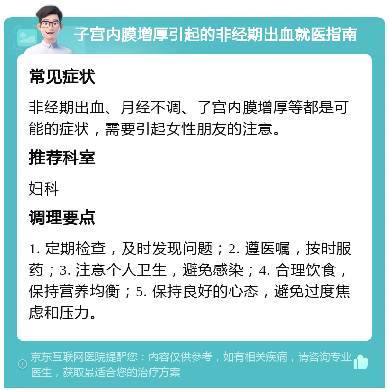 子宫内膜增厚引起的非经期出血就医指南 常见症状 非经期出血、月经不调、子宫内膜增厚等都是可能的症状，需要引起女性朋友的注意。 推荐科室 妇科 调理要点 1. 定期检查，及时发现问题；2. 遵医嘱，按时服药；3. 注意个人卫生，避免感染；4. 合理饮食，保持营养均衡；5. 保持良好的心态，避免过度焦虑和压力。