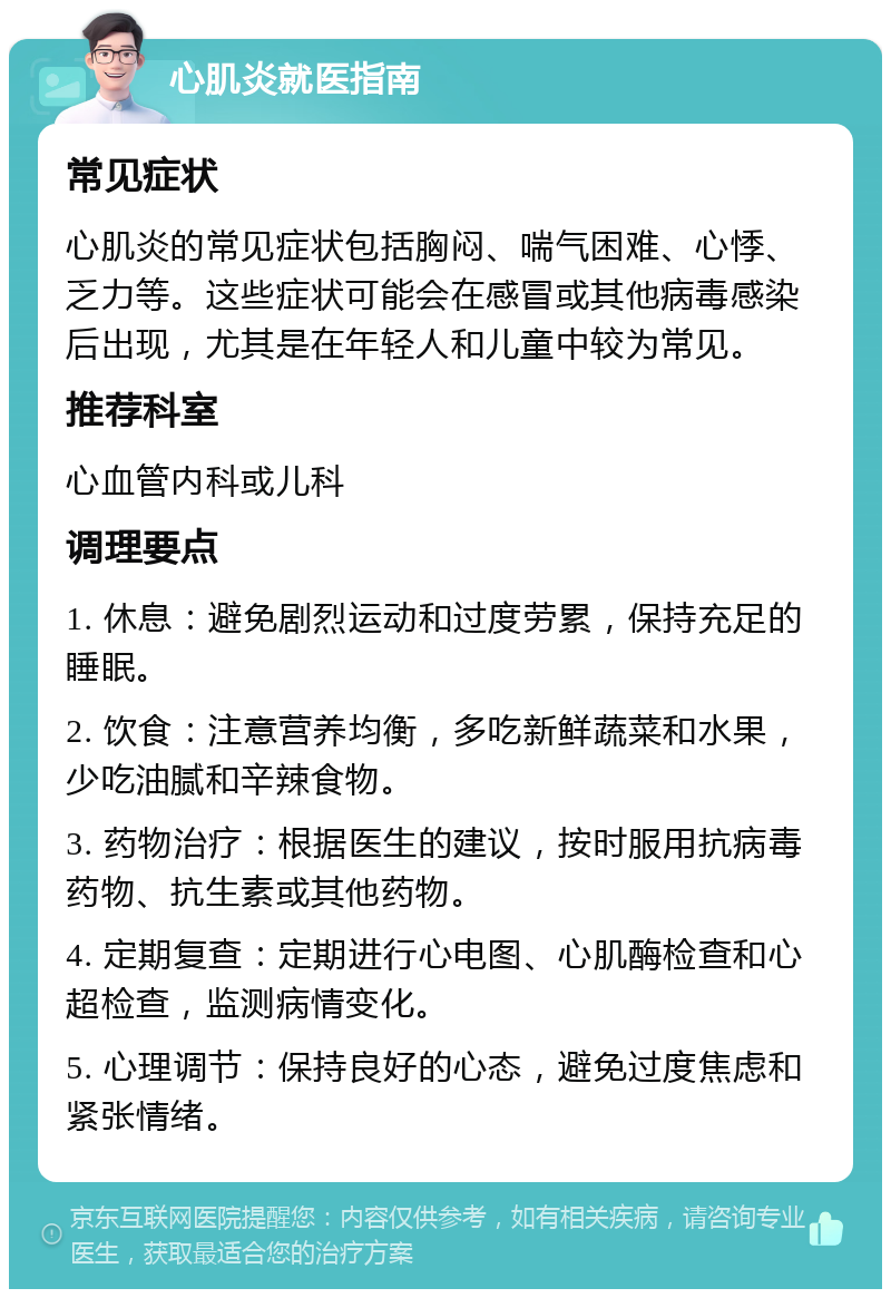 心肌炎就医指南 常见症状 心肌炎的常见症状包括胸闷、喘气困难、心悸、乏力等。这些症状可能会在感冒或其他病毒感染后出现，尤其是在年轻人和儿童中较为常见。 推荐科室 心血管内科或儿科 调理要点 1. 休息：避免剧烈运动和过度劳累，保持充足的睡眠。 2. 饮食：注意营养均衡，多吃新鲜蔬菜和水果，少吃油腻和辛辣食物。 3. 药物治疗：根据医生的建议，按时服用抗病毒药物、抗生素或其他药物。 4. 定期复查：定期进行心电图、心肌酶检查和心超检查，监测病情变化。 5. 心理调节：保持良好的心态，避免过度焦虑和紧张情绪。