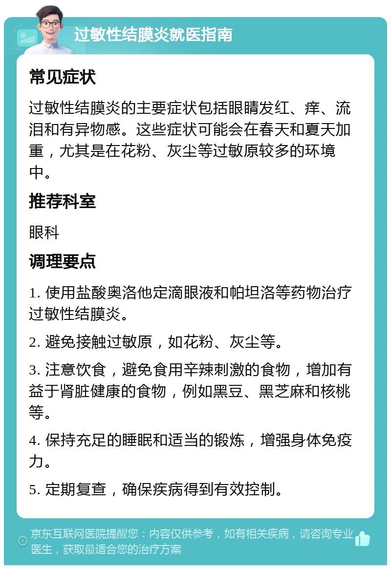 过敏性结膜炎就医指南 常见症状 过敏性结膜炎的主要症状包括眼睛发红、痒、流泪和有异物感。这些症状可能会在春天和夏天加重，尤其是在花粉、灰尘等过敏原较多的环境中。 推荐科室 眼科 调理要点 1. 使用盐酸奥洛他定滴眼液和帕坦洛等药物治疗过敏性结膜炎。 2. 避免接触过敏原，如花粉、灰尘等。 3. 注意饮食，避免食用辛辣刺激的食物，增加有益于肾脏健康的食物，例如黑豆、黑芝麻和核桃等。 4. 保持充足的睡眠和适当的锻炼，增强身体免疫力。 5. 定期复查，确保疾病得到有效控制。