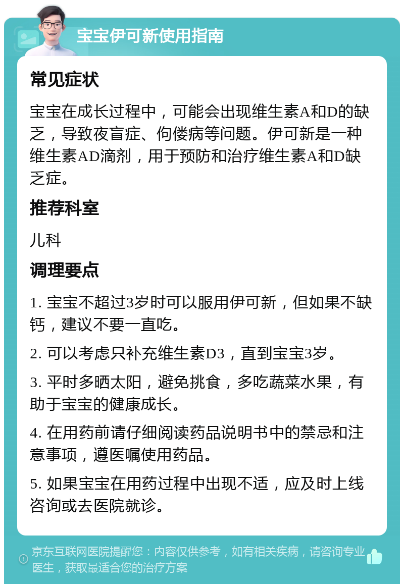 宝宝伊可新使用指南 常见症状 宝宝在成长过程中，可能会出现维生素A和D的缺乏，导致夜盲症、佝偻病等问题。伊可新是一种维生素AD滴剂，用于预防和治疗维生素A和D缺乏症。 推荐科室 儿科 调理要点 1. 宝宝不超过3岁时可以服用伊可新，但如果不缺钙，建议不要一直吃。 2. 可以考虑只补充维生素D3，直到宝宝3岁。 3. 平时多晒太阳，避免挑食，多吃蔬菜水果，有助于宝宝的健康成长。 4. 在用药前请仔细阅读药品说明书中的禁忌和注意事项，遵医嘱使用药品。 5. 如果宝宝在用药过程中出现不适，应及时上线咨询或去医院就诊。