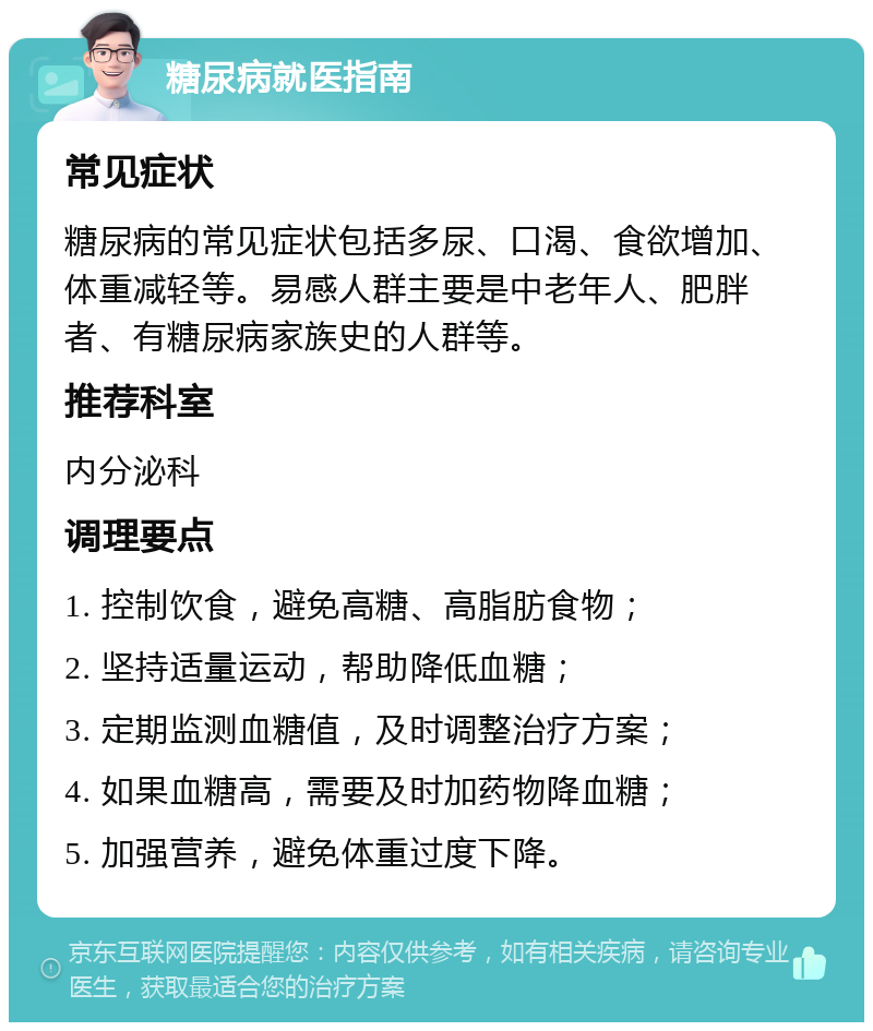 糖尿病就医指南 常见症状 糖尿病的常见症状包括多尿、口渴、食欲增加、体重减轻等。易感人群主要是中老年人、肥胖者、有糖尿病家族史的人群等。 推荐科室 内分泌科 调理要点 1. 控制饮食，避免高糖、高脂肪食物； 2. 坚持适量运动，帮助降低血糖； 3. 定期监测血糖值，及时调整治疗方案； 4. 如果血糖高，需要及时加药物降血糖； 5. 加强营养，避免体重过度下降。