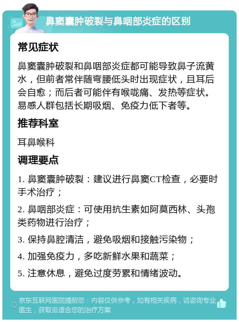 鼻窦囊肿破裂与鼻咽部炎症的区别 常见症状 鼻窦囊肿破裂和鼻咽部炎症都可能导致鼻子流黄水，但前者常伴随弯腰低头时出现症状，且耳后会自愈；而后者可能伴有喉咙痛、发热等症状。易感人群包括长期吸烟、免疫力低下者等。 推荐科室 耳鼻喉科 调理要点 1. 鼻窦囊肿破裂：建议进行鼻窦CT检查，必要时手术治疗； 2. 鼻咽部炎症：可使用抗生素如阿莫西林、头孢类药物进行治疗； 3. 保持鼻腔清洁，避免吸烟和接触污染物； 4. 加强免疫力，多吃新鲜水果和蔬菜； 5. 注意休息，避免过度劳累和情绪波动。