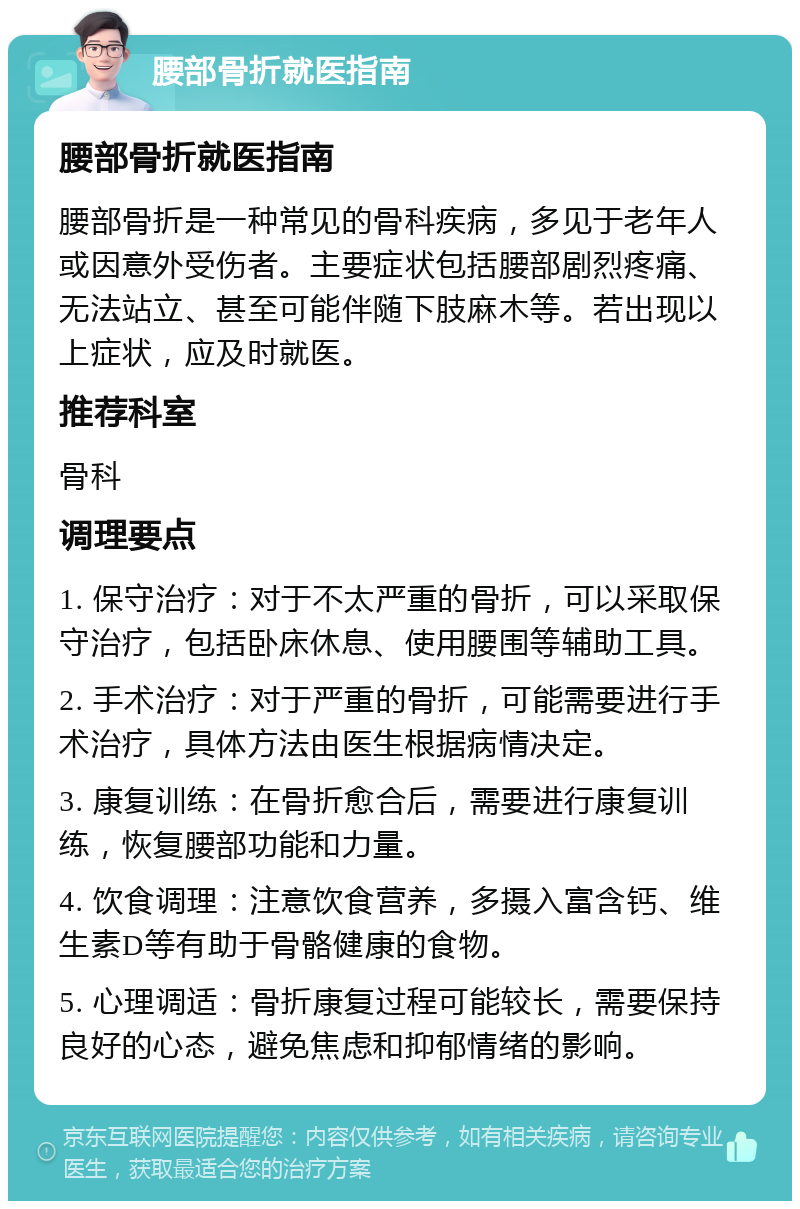 腰部骨折就医指南 腰部骨折就医指南 腰部骨折是一种常见的骨科疾病，多见于老年人或因意外受伤者。主要症状包括腰部剧烈疼痛、无法站立、甚至可能伴随下肢麻木等。若出现以上症状，应及时就医。 推荐科室 骨科 调理要点 1. 保守治疗：对于不太严重的骨折，可以采取保守治疗，包括卧床休息、使用腰围等辅助工具。 2. 手术治疗：对于严重的骨折，可能需要进行手术治疗，具体方法由医生根据病情决定。 3. 康复训练：在骨折愈合后，需要进行康复训练，恢复腰部功能和力量。 4. 饮食调理：注意饮食营养，多摄入富含钙、维生素D等有助于骨骼健康的食物。 5. 心理调适：骨折康复过程可能较长，需要保持良好的心态，避免焦虑和抑郁情绪的影响。