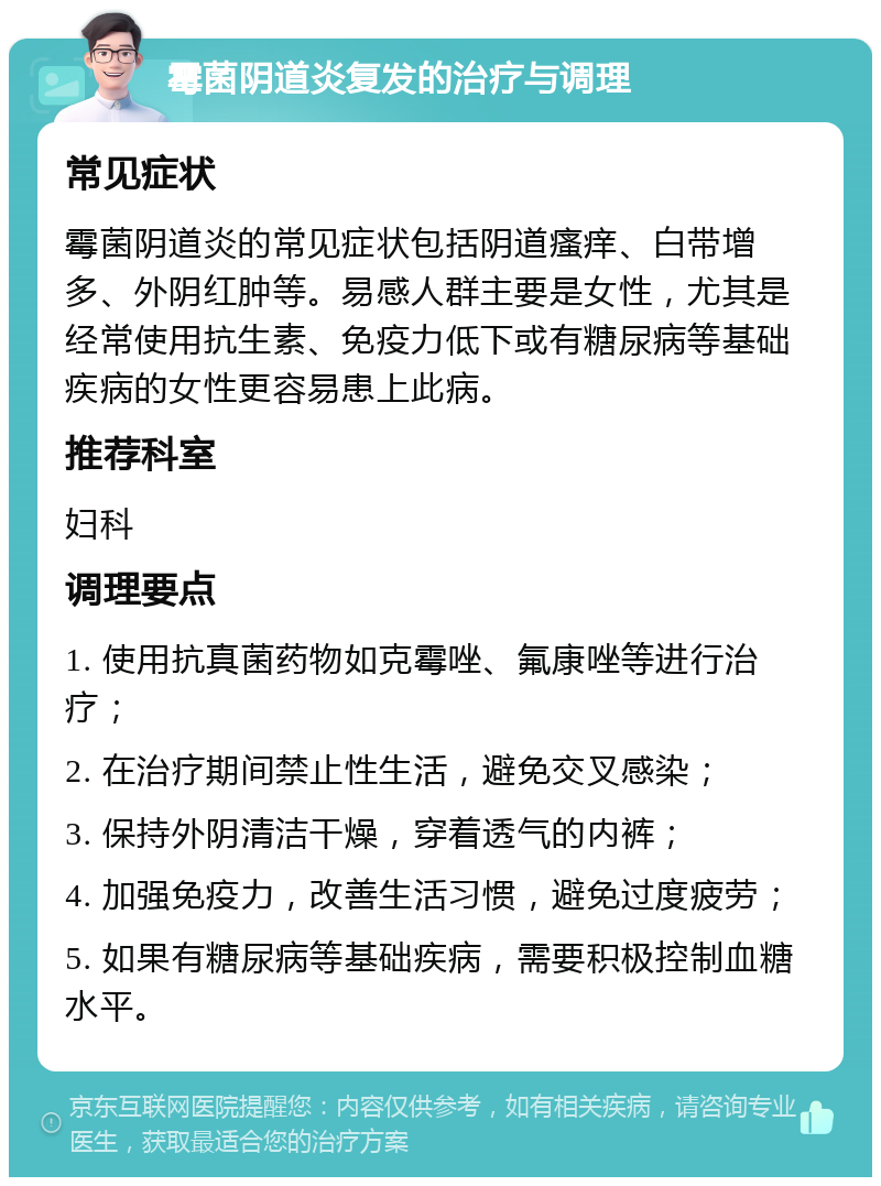 霉菌阴道炎复发的治疗与调理 常见症状 霉菌阴道炎的常见症状包括阴道瘙痒、白带增多、外阴红肿等。易感人群主要是女性，尤其是经常使用抗生素、免疫力低下或有糖尿病等基础疾病的女性更容易患上此病。 推荐科室 妇科 调理要点 1. 使用抗真菌药物如克霉唑、氟康唑等进行治疗； 2. 在治疗期间禁止性生活，避免交叉感染； 3. 保持外阴清洁干燥，穿着透气的内裤； 4. 加强免疫力，改善生活习惯，避免过度疲劳； 5. 如果有糖尿病等基础疾病，需要积极控制血糖水平。