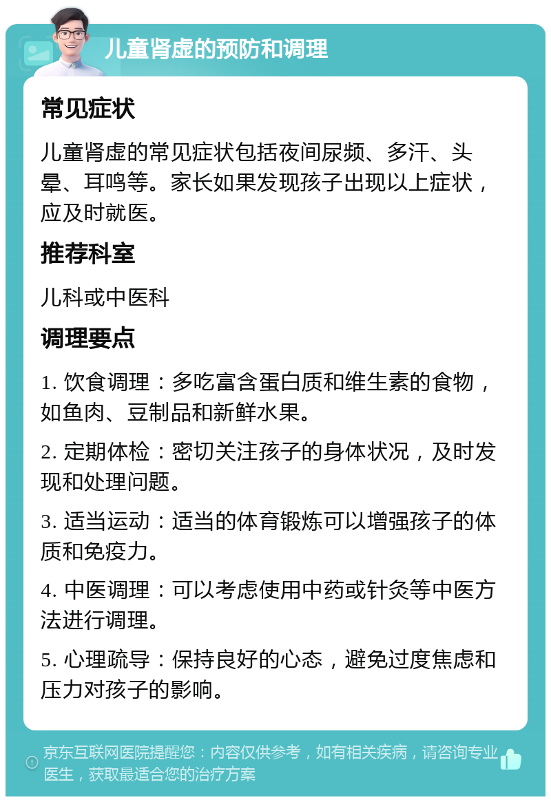 儿童肾虚的预防和调理 常见症状 儿童肾虚的常见症状包括夜间尿频、多汗、头晕、耳鸣等。家长如果发现孩子出现以上症状，应及时就医。 推荐科室 儿科或中医科 调理要点 1. 饮食调理：多吃富含蛋白质和维生素的食物，如鱼肉、豆制品和新鲜水果。 2. 定期体检：密切关注孩子的身体状况，及时发现和处理问题。 3. 适当运动：适当的体育锻炼可以增强孩子的体质和免疫力。 4. 中医调理：可以考虑使用中药或针灸等中医方法进行调理。 5. 心理疏导：保持良好的心态，避免过度焦虑和压力对孩子的影响。