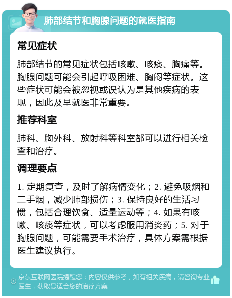 肺部结节和胸腺问题的就医指南 常见症状 肺部结节的常见症状包括咳嗽、咳痰、胸痛等。胸腺问题可能会引起呼吸困难、胸闷等症状。这些症状可能会被忽视或误认为是其他疾病的表现，因此及早就医非常重要。 推荐科室 肺科、胸外科、放射科等科室都可以进行相关检查和治疗。 调理要点 1. 定期复查，及时了解病情变化；2. 避免吸烟和二手烟，减少肺部损伤；3. 保持良好的生活习惯，包括合理饮食、适量运动等；4. 如果有咳嗽、咳痰等症状，可以考虑服用消炎药；5. 对于胸腺问题，可能需要手术治疗，具体方案需根据医生建议执行。