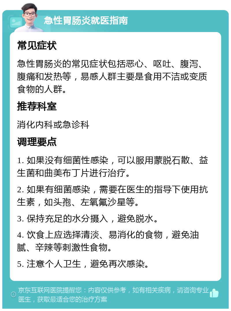 急性胃肠炎就医指南 常见症状 急性胃肠炎的常见症状包括恶心、呕吐、腹泻、腹痛和发热等，易感人群主要是食用不洁或变质食物的人群。 推荐科室 消化内科或急诊科 调理要点 1. 如果没有细菌性感染，可以服用蒙脱石散、益生菌和曲美布丁片进行治疗。 2. 如果有细菌感染，需要在医生的指导下使用抗生素，如头孢、左氧氟沙星等。 3. 保持充足的水分摄入，避免脱水。 4. 饮食上应选择清淡、易消化的食物，避免油腻、辛辣等刺激性食物。 5. 注意个人卫生，避免再次感染。