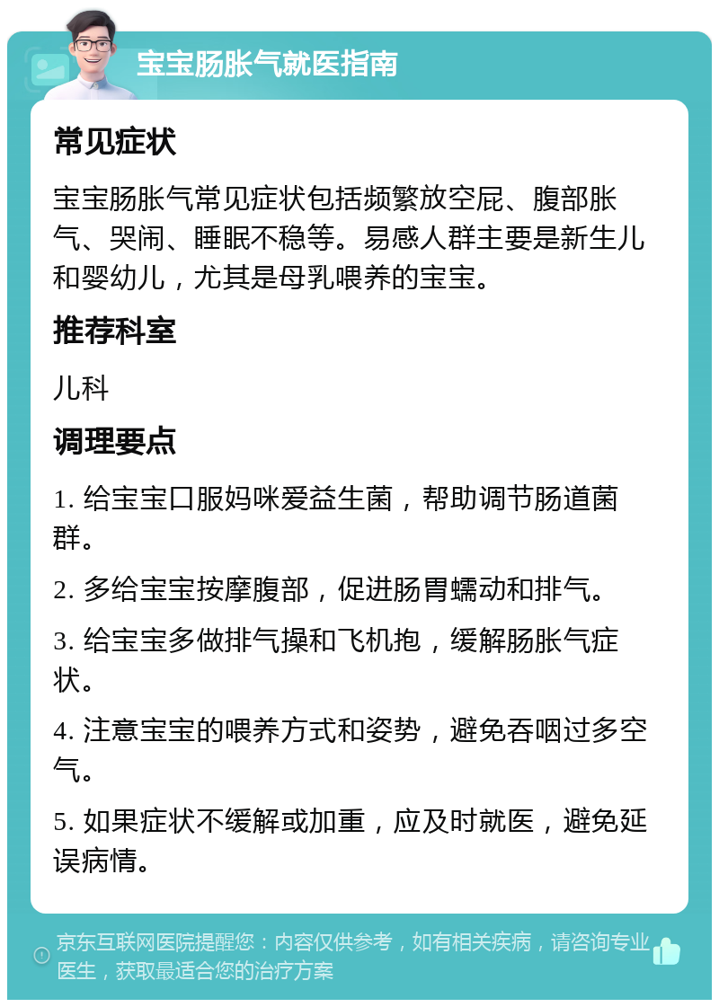 宝宝肠胀气就医指南 常见症状 宝宝肠胀气常见症状包括频繁放空屁、腹部胀气、哭闹、睡眠不稳等。易感人群主要是新生儿和婴幼儿，尤其是母乳喂养的宝宝。 推荐科室 儿科 调理要点 1. 给宝宝口服妈咪爱益生菌，帮助调节肠道菌群。 2. 多给宝宝按摩腹部，促进肠胃蠕动和排气。 3. 给宝宝多做排气操和飞机抱，缓解肠胀气症状。 4. 注意宝宝的喂养方式和姿势，避免吞咽过多空气。 5. 如果症状不缓解或加重，应及时就医，避免延误病情。