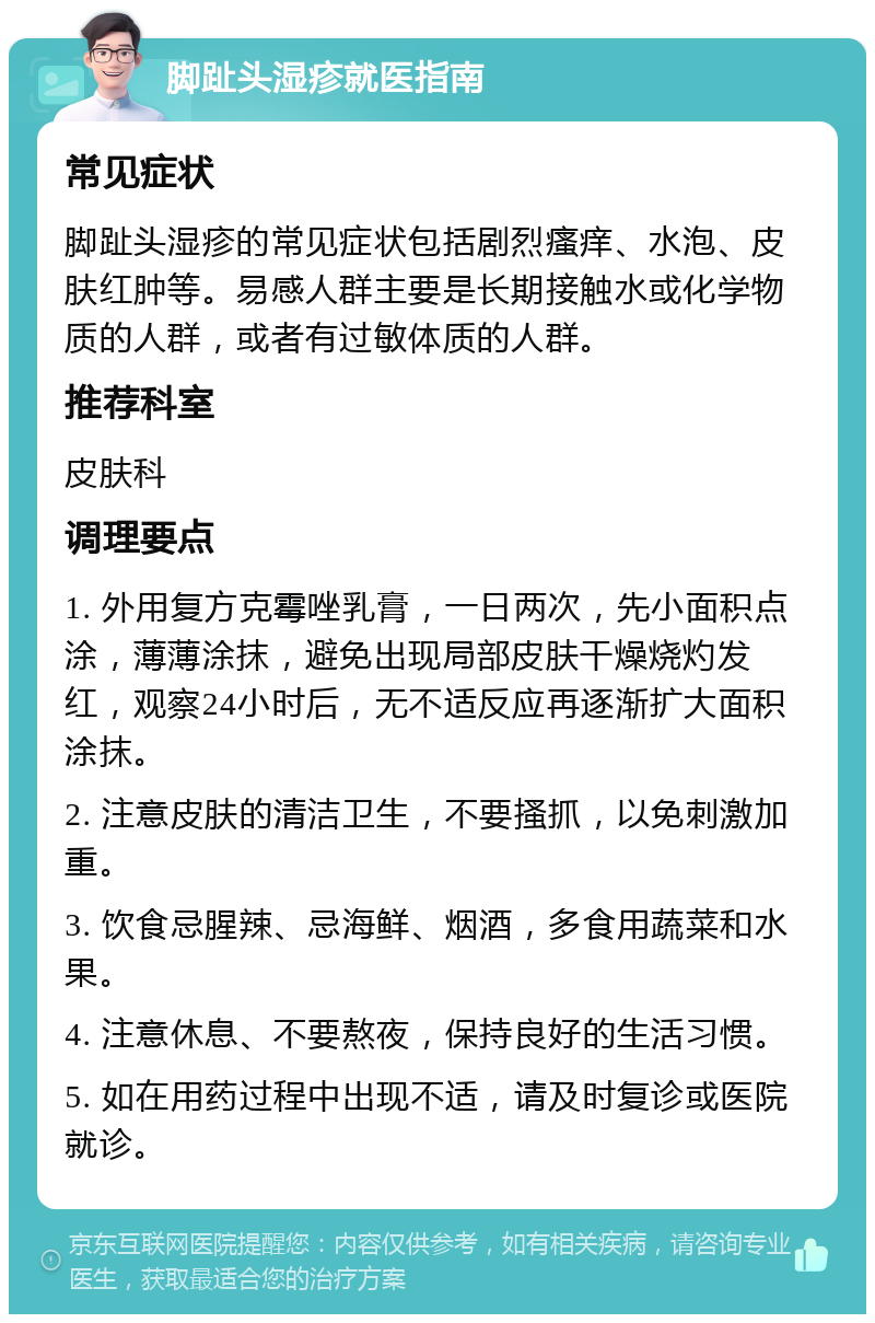 脚趾头湿疹就医指南 常见症状 脚趾头湿疹的常见症状包括剧烈瘙痒、水泡、皮肤红肿等。易感人群主要是长期接触水或化学物质的人群，或者有过敏体质的人群。 推荐科室 皮肤科 调理要点 1. 外用复方克霉唑乳膏，一日两次，先小面积点涂，薄薄涂抹，避免出现局部皮肤干燥烧灼发红，观察24小时后，无不适反应再逐渐扩大面积涂抹。 2. 注意皮肤的清洁卫生，不要搔抓，以免刺激加重。 3. 饮食忌腥辣、忌海鲜、烟酒，多食用蔬菜和水果。 4. 注意休息、不要熬夜，保持良好的生活习惯。 5. 如在用药过程中出现不适，请及时复诊或医院就诊。