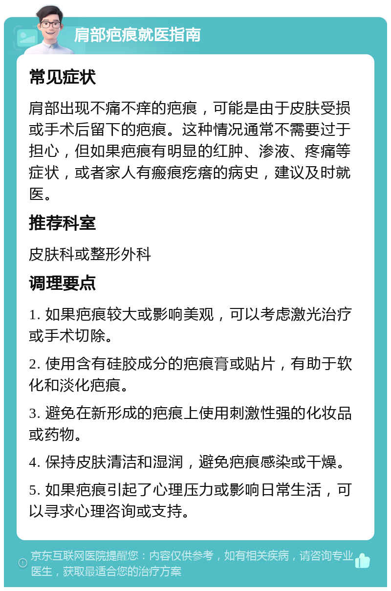 肩部疤痕就医指南 常见症状 肩部出现不痛不痒的疤痕，可能是由于皮肤受损或手术后留下的疤痕。这种情况通常不需要过于担心，但如果疤痕有明显的红肿、渗液、疼痛等症状，或者家人有瘢痕疙瘩的病史，建议及时就医。 推荐科室 皮肤科或整形外科 调理要点 1. 如果疤痕较大或影响美观，可以考虑激光治疗或手术切除。 2. 使用含有硅胶成分的疤痕膏或贴片，有助于软化和淡化疤痕。 3. 避免在新形成的疤痕上使用刺激性强的化妆品或药物。 4. 保持皮肤清洁和湿润，避免疤痕感染或干燥。 5. 如果疤痕引起了心理压力或影响日常生活，可以寻求心理咨询或支持。