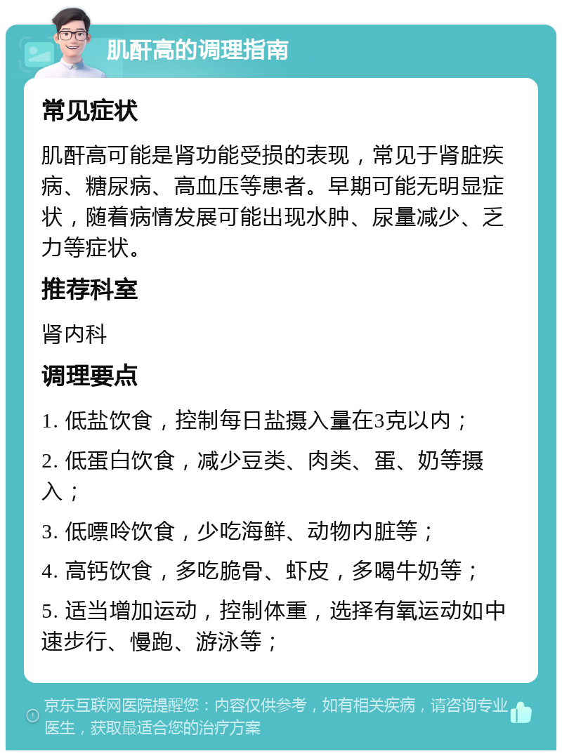 肌酐高的调理指南 常见症状 肌酐高可能是肾功能受损的表现，常见于肾脏疾病、糖尿病、高血压等患者。早期可能无明显症状，随着病情发展可能出现水肿、尿量减少、乏力等症状。 推荐科室 肾内科 调理要点 1. 低盐饮食，控制每日盐摄入量在3克以内； 2. 低蛋白饮食，减少豆类、肉类、蛋、奶等摄入； 3. 低嘌呤饮食，少吃海鲜、动物内脏等； 4. 高钙饮食，多吃脆骨、虾皮，多喝牛奶等； 5. 适当增加运动，控制体重，选择有氧运动如中速步行、慢跑、游泳等；