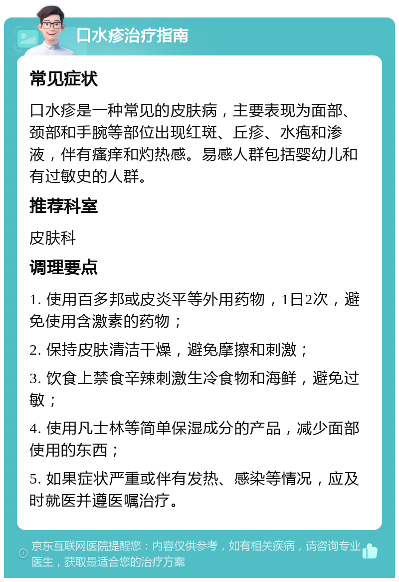 口水疹治疗指南 常见症状 口水疹是一种常见的皮肤病，主要表现为面部、颈部和手腕等部位出现红斑、丘疹、水疱和渗液，伴有瘙痒和灼热感。易感人群包括婴幼儿和有过敏史的人群。 推荐科室 皮肤科 调理要点 1. 使用百多邦或皮炎平等外用药物，1日2次，避免使用含激素的药物； 2. 保持皮肤清洁干燥，避免摩擦和刺激； 3. 饮食上禁食辛辣刺激生冷食物和海鲜，避免过敏； 4. 使用凡士林等简单保湿成分的产品，减少面部使用的东西； 5. 如果症状严重或伴有发热、感染等情况，应及时就医并遵医嘱治疗。