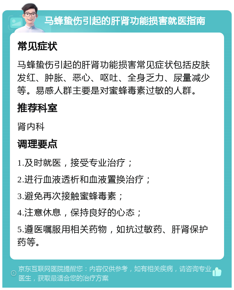 马蜂蛰伤引起的肝肾功能损害就医指南 常见症状 马蜂蛰伤引起的肝肾功能损害常见症状包括皮肤发红、肿胀、恶心、呕吐、全身乏力、尿量减少等。易感人群主要是对蜜蜂毒素过敏的人群。 推荐科室 肾内科 调理要点 1.及时就医，接受专业治疗； 2.进行血液透析和血液置换治疗； 3.避免再次接触蜜蜂毒素； 4.注意休息，保持良好的心态； 5.遵医嘱服用相关药物，如抗过敏药、肝肾保护药等。