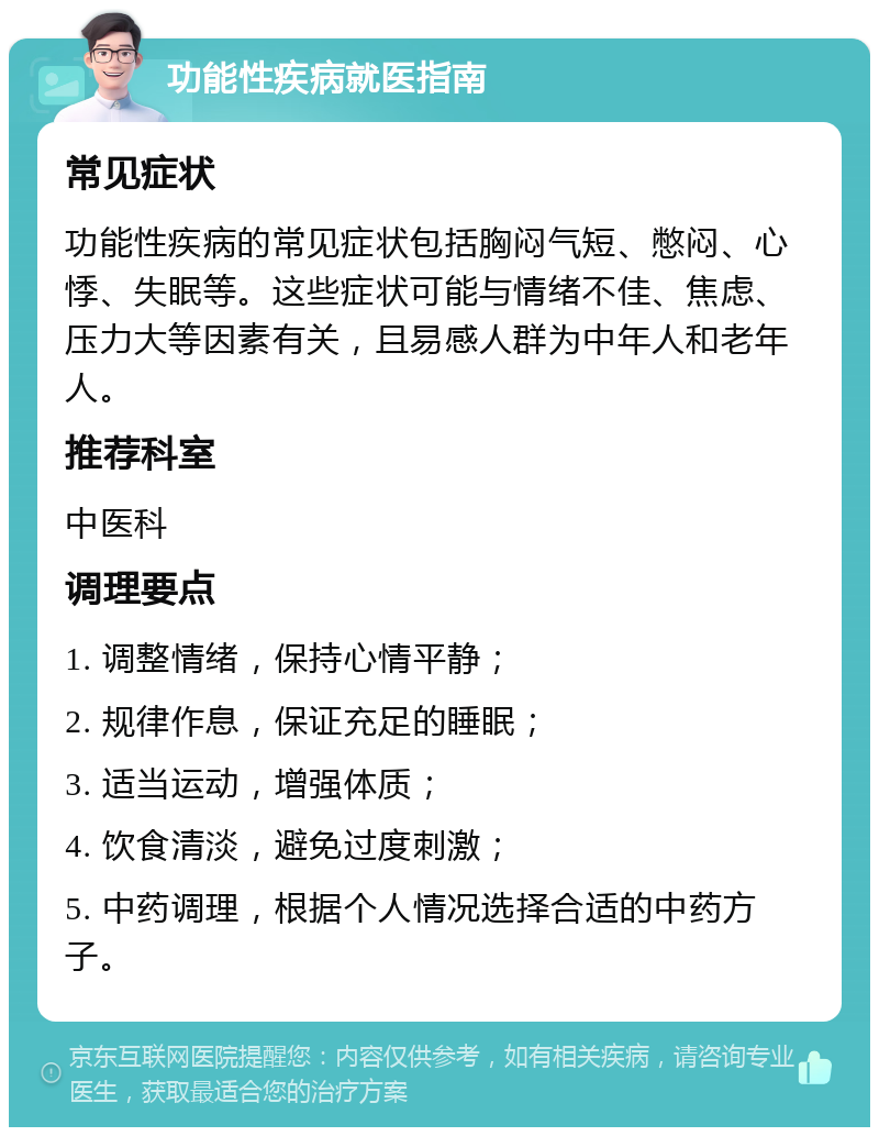 功能性疾病就医指南 常见症状 功能性疾病的常见症状包括胸闷气短、憋闷、心悸、失眠等。这些症状可能与情绪不佳、焦虑、压力大等因素有关，且易感人群为中年人和老年人。 推荐科室 中医科 调理要点 1. 调整情绪，保持心情平静； 2. 规律作息，保证充足的睡眠； 3. 适当运动，增强体质； 4. 饮食清淡，避免过度刺激； 5. 中药调理，根据个人情况选择合适的中药方子。