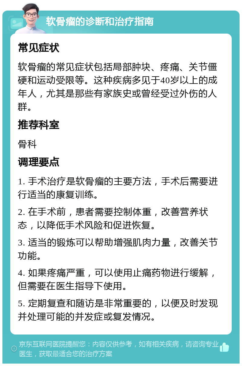 软骨瘤的诊断和治疗指南 常见症状 软骨瘤的常见症状包括局部肿块、疼痛、关节僵硬和运动受限等。这种疾病多见于40岁以上的成年人，尤其是那些有家族史或曾经受过外伤的人群。 推荐科室 骨科 调理要点 1. 手术治疗是软骨瘤的主要方法，手术后需要进行适当的康复训练。 2. 在手术前，患者需要控制体重，改善营养状态，以降低手术风险和促进恢复。 3. 适当的锻炼可以帮助增强肌肉力量，改善关节功能。 4. 如果疼痛严重，可以使用止痛药物进行缓解，但需要在医生指导下使用。 5. 定期复查和随访是非常重要的，以便及时发现并处理可能的并发症或复发情况。