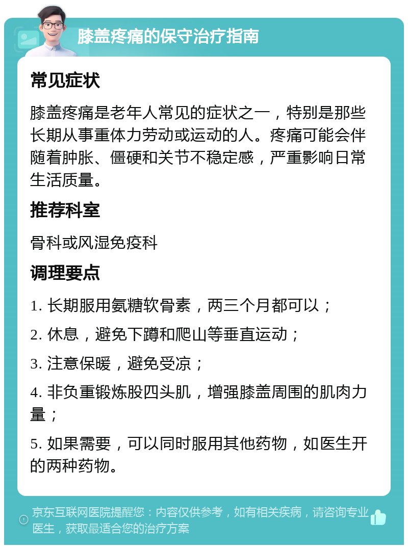 膝盖疼痛的保守治疗指南 常见症状 膝盖疼痛是老年人常见的症状之一，特别是那些长期从事重体力劳动或运动的人。疼痛可能会伴随着肿胀、僵硬和关节不稳定感，严重影响日常生活质量。 推荐科室 骨科或风湿免疫科 调理要点 1. 长期服用氨糖软骨素，两三个月都可以； 2. 休息，避免下蹲和爬山等垂直运动； 3. 注意保暖，避免受凉； 4. 非负重锻炼股四头肌，增强膝盖周围的肌肉力量； 5. 如果需要，可以同时服用其他药物，如医生开的两种药物。