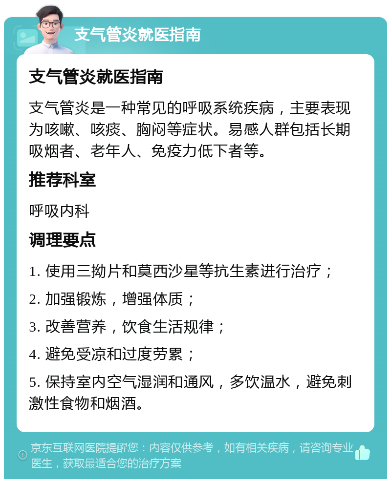 支气管炎就医指南 支气管炎就医指南 支气管炎是一种常见的呼吸系统疾病，主要表现为咳嗽、咳痰、胸闷等症状。易感人群包括长期吸烟者、老年人、免疫力低下者等。 推荐科室 呼吸内科 调理要点 1. 使用三拗片和莫西沙星等抗生素进行治疗； 2. 加强锻炼，增强体质； 3. 改善营养，饮食生活规律； 4. 避免受凉和过度劳累； 5. 保持室内空气湿润和通风，多饮温水，避免刺激性食物和烟酒。