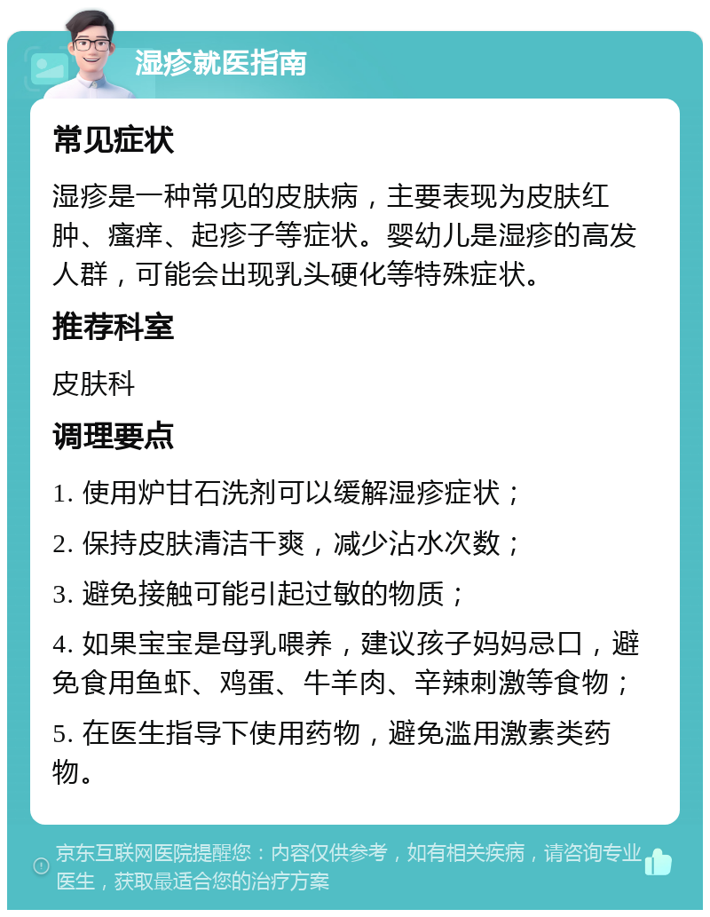 湿疹就医指南 常见症状 湿疹是一种常见的皮肤病，主要表现为皮肤红肿、瘙痒、起疹子等症状。婴幼儿是湿疹的高发人群，可能会出现乳头硬化等特殊症状。 推荐科室 皮肤科 调理要点 1. 使用炉甘石洗剂可以缓解湿疹症状； 2. 保持皮肤清洁干爽，减少沾水次数； 3. 避免接触可能引起过敏的物质； 4. 如果宝宝是母乳喂养，建议孩子妈妈忌口，避免食用鱼虾、鸡蛋、牛羊肉、辛辣刺激等食物； 5. 在医生指导下使用药物，避免滥用激素类药物。