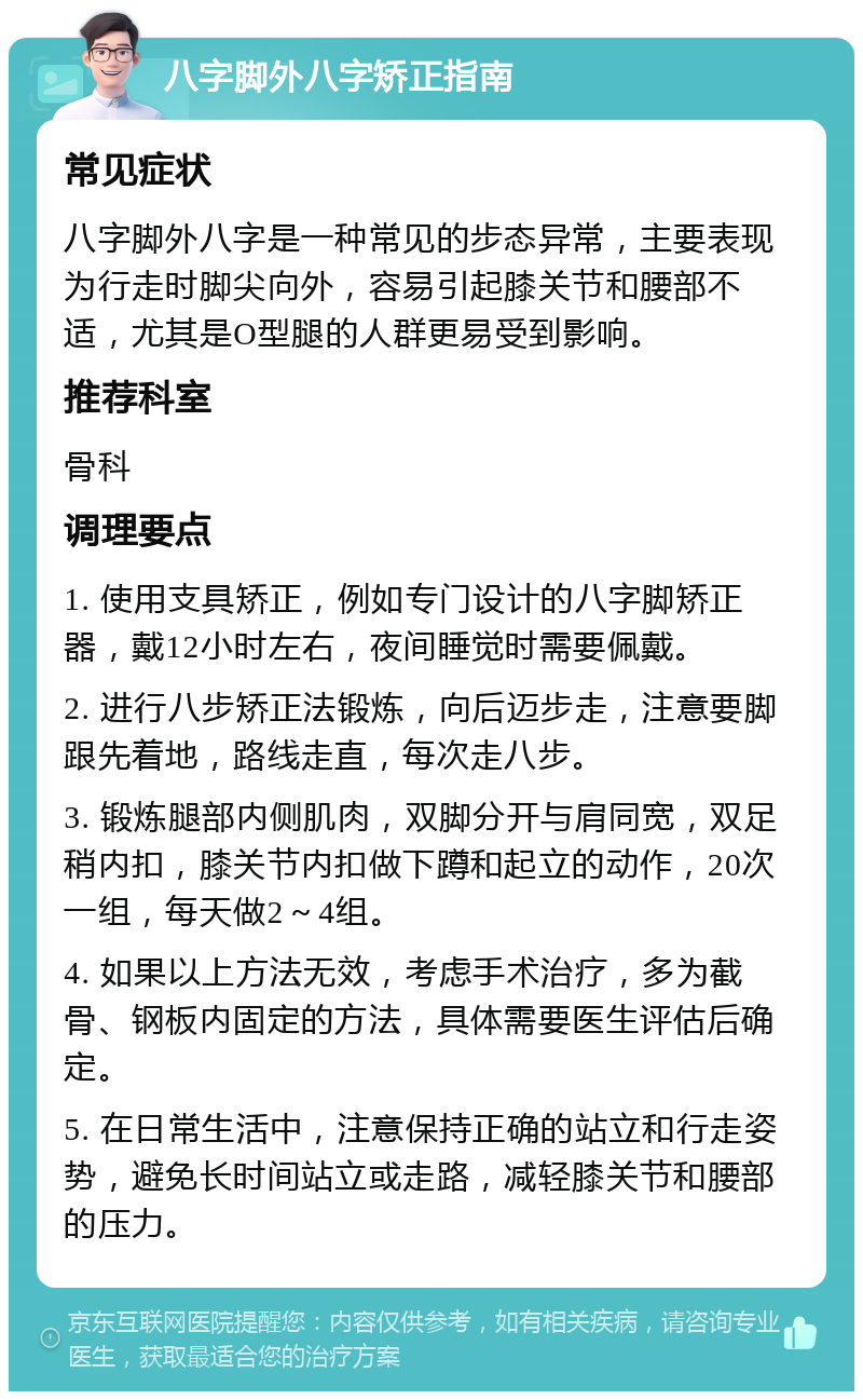 八字脚外八字矫正指南 常见症状 八字脚外八字是一种常见的步态异常，主要表现为行走时脚尖向外，容易引起膝关节和腰部不适，尤其是O型腿的人群更易受到影响。 推荐科室 骨科 调理要点 1. 使用支具矫正，例如专门设计的八字脚矫正器，戴12小时左右，夜间睡觉时需要佩戴。 2. 进行八步矫正法锻炼，向后迈步走，注意要脚跟先着地，路线走直，每次走八步。 3. 锻炼腿部内侧肌肉，双脚分开与肩同宽，双足稍内扣，膝关节内扣做下蹲和起立的动作，20次一组，每天做2～4组。 4. 如果以上方法无效，考虑手术治疗，多为截骨、钢板内固定的方法，具体需要医生评估后确定。 5. 在日常生活中，注意保持正确的站立和行走姿势，避免长时间站立或走路，减轻膝关节和腰部的压力。