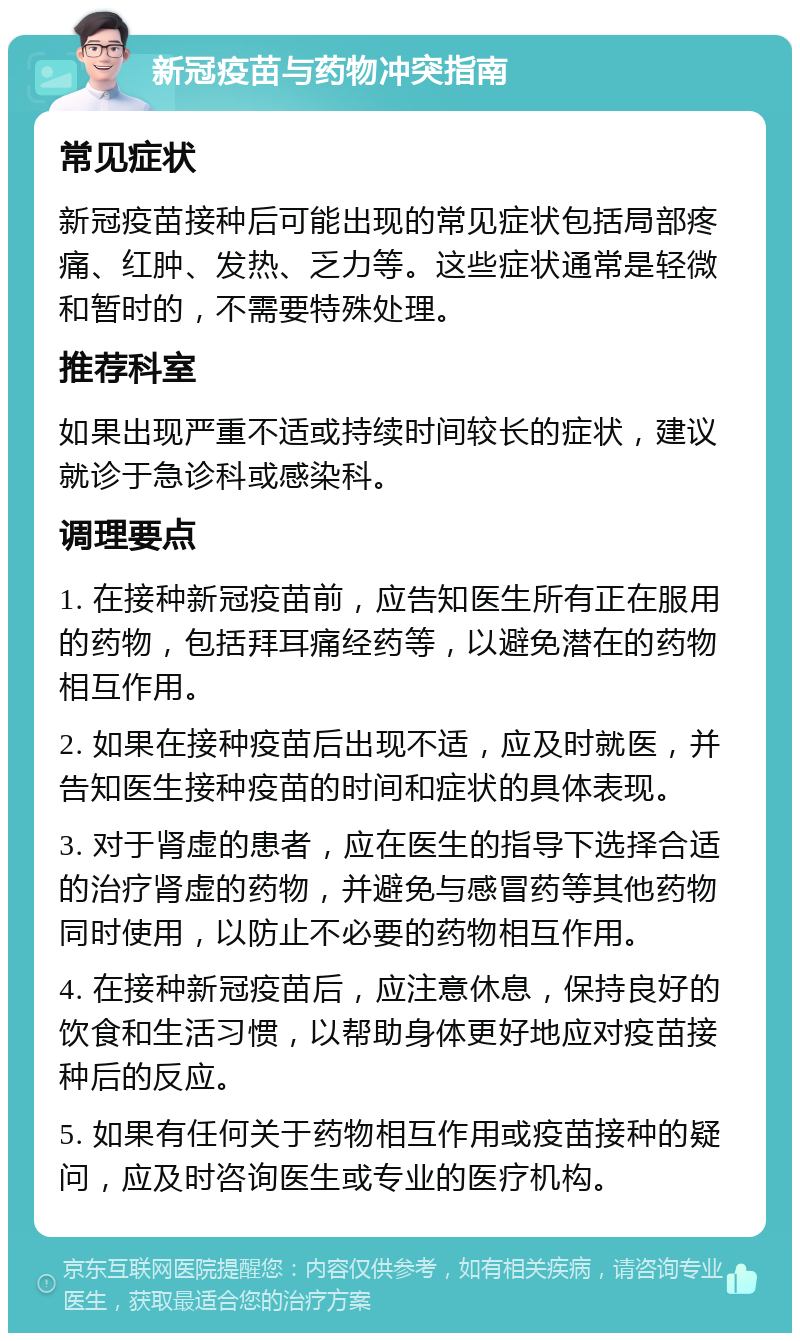 新冠疫苗与药物冲突指南 常见症状 新冠疫苗接种后可能出现的常见症状包括局部疼痛、红肿、发热、乏力等。这些症状通常是轻微和暂时的，不需要特殊处理。 推荐科室 如果出现严重不适或持续时间较长的症状，建议就诊于急诊科或感染科。 调理要点 1. 在接种新冠疫苗前，应告知医生所有正在服用的药物，包括拜耳痛经药等，以避免潜在的药物相互作用。 2. 如果在接种疫苗后出现不适，应及时就医，并告知医生接种疫苗的时间和症状的具体表现。 3. 对于肾虚的患者，应在医生的指导下选择合适的治疗肾虚的药物，并避免与感冒药等其他药物同时使用，以防止不必要的药物相互作用。 4. 在接种新冠疫苗后，应注意休息，保持良好的饮食和生活习惯，以帮助身体更好地应对疫苗接种后的反应。 5. 如果有任何关于药物相互作用或疫苗接种的疑问，应及时咨询医生或专业的医疗机构。