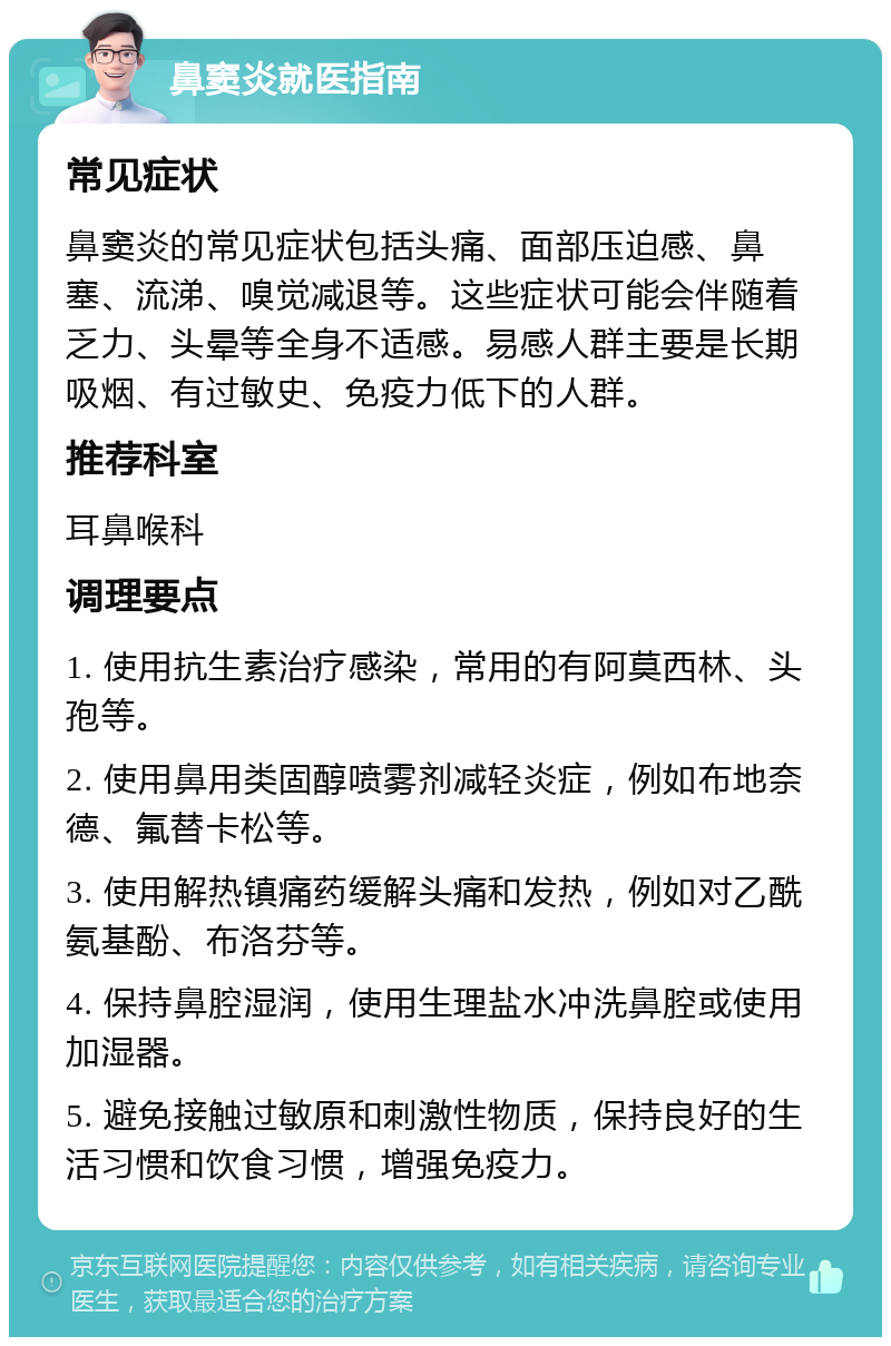 鼻窦炎就医指南 常见症状 鼻窦炎的常见症状包括头痛、面部压迫感、鼻塞、流涕、嗅觉减退等。这些症状可能会伴随着乏力、头晕等全身不适感。易感人群主要是长期吸烟、有过敏史、免疫力低下的人群。 推荐科室 耳鼻喉科 调理要点 1. 使用抗生素治疗感染，常用的有阿莫西林、头孢等。 2. 使用鼻用类固醇喷雾剂减轻炎症，例如布地奈德、氟替卡松等。 3. 使用解热镇痛药缓解头痛和发热，例如对乙酰氨基酚、布洛芬等。 4. 保持鼻腔湿润，使用生理盐水冲洗鼻腔或使用加湿器。 5. 避免接触过敏原和刺激性物质，保持良好的生活习惯和饮食习惯，增强免疫力。